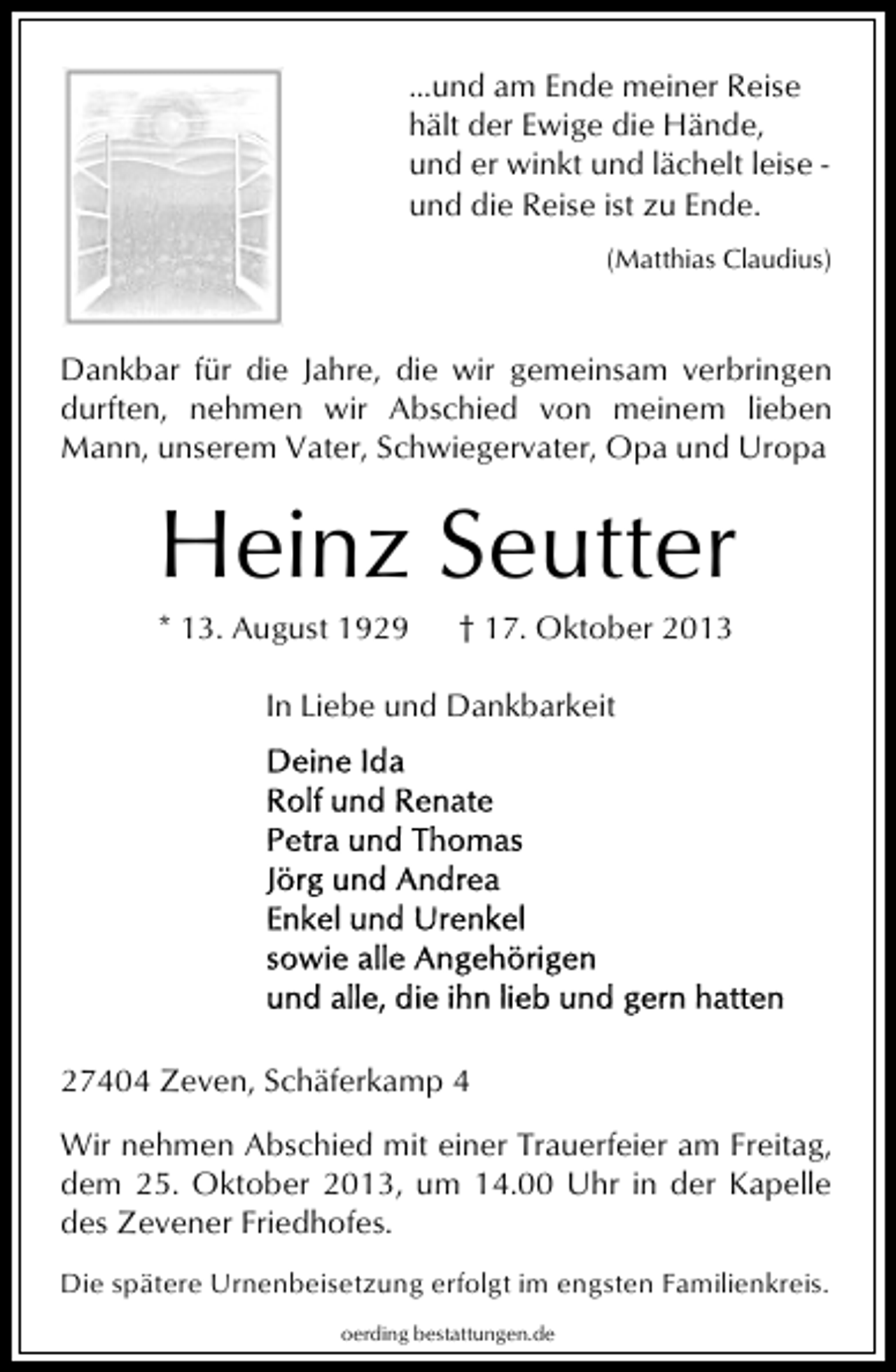 <p>...und am Ende meiner Reise<br />hält der Ewige die Hände,<br />und er winkt und lächelt leise und die Reise ist zu Ende.<br />(Matthias Claudius)</p><p>Dankbar für die Jahre, die wir gemeinsam verbringen<br />durften, nehmen wir Abschied von meinem lieben<br />Mann, unserem Vater, Schwiegervater, Opa und Uropa</p><p>Heinz Seutter<br />* 13. August 1929</p><p>† 17. Oktober 2013</p><p>In Liebe und Dankbarkeit</p><p>27404 Zeven, Schäferkamp 4<br />Wir nehmen Abschied mit einer Trauerfeier am Freitag,<br />dem 25. Oktober 2013, um 14.00 Uhr in der Kapelle<br />des Zevener Friedhofes.<br />Die spätere Urnenbeisetzung erfolgt im engsten Familienkreis.<br />oerding bestattungen.de</p>