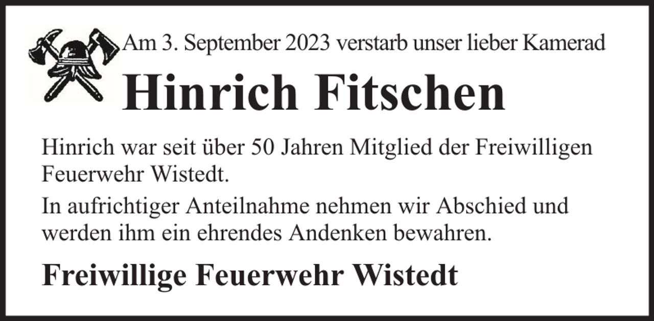 <p>Am 3. September 2023 verstarb unser lieber Kamerad</p><p>Hinrich Fitschen<br />Hinrich war seit über 50 Jahren Mitglied der Freiwilligen<br />Feuerwehr Wistedt.<br />In aufrichtiger Anteilnahme nehmen wir Abschied und<br />werden ihm ein ehrendes Andenken bewahren.</p><p>Freiwillige Feuerwehr Wistedt</p>