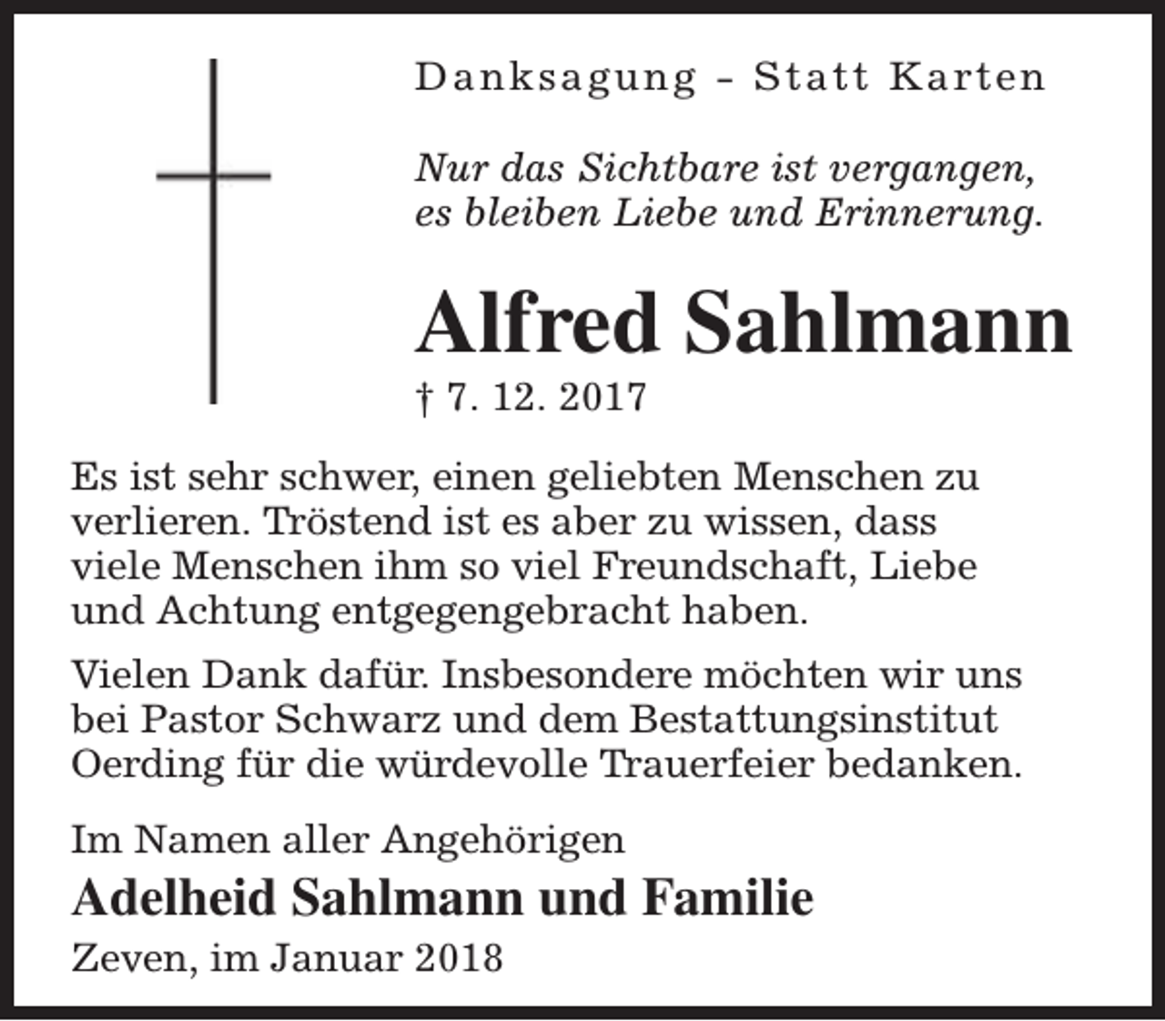 <p>D a n k s a g u n g - S t a t t K a rt e n<br />Nur das Sichtbare ist vergangen,<br />es bleiben Liebe und Erinnerung.</p><p>Alfred Sahlmann</p><p>† 7. 12. 2017</p><p>Es ist sehr schwer, einen geliebten Menschen zu<br />verlieren. Tröstend ist es aber zu wissen, dass<br />viele Menschen ihm so viel Freundschaft, Liebe<br />und Achtung entgegengebracht haben.<br />Vielen Dank dafür. Insbesondere möchten wir uns<br />bei Pastor Schwarz und dem Bestattungsinstitut<br />Oerding für die würdevolle Trauerfeier bedanken.<br />Im Namen aller Angehörigen</p><p>Adelheid Sahlmann und Familie<br />Zeven, im Januar 2018</p>
