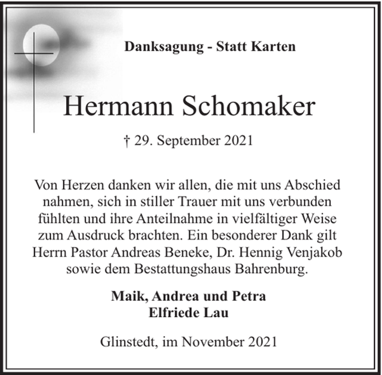 <p>Danksagung - Statt Karten</p><p>Hermann Schomaker<br />† 29. September 2021<br />Von Herzen danken wir allen, die mit uns Abschied<br />nahmen, sich in stiller Trauer mit uns verbunden<br />fühlten und ihre Anteilnahme in vielfältiger Weise<br />zum Ausdruck brachten. Ein besonderer Dank gilt<br />Herrn Pastor Andreas Beneke, Dr. Hennig Venjakob<br />sowie dem Bestattungshaus Bahrenburg.<br />Maik, Andrea und Petra<br />Elfriede Lau<br />Glinstedt, im November 2021</p>
