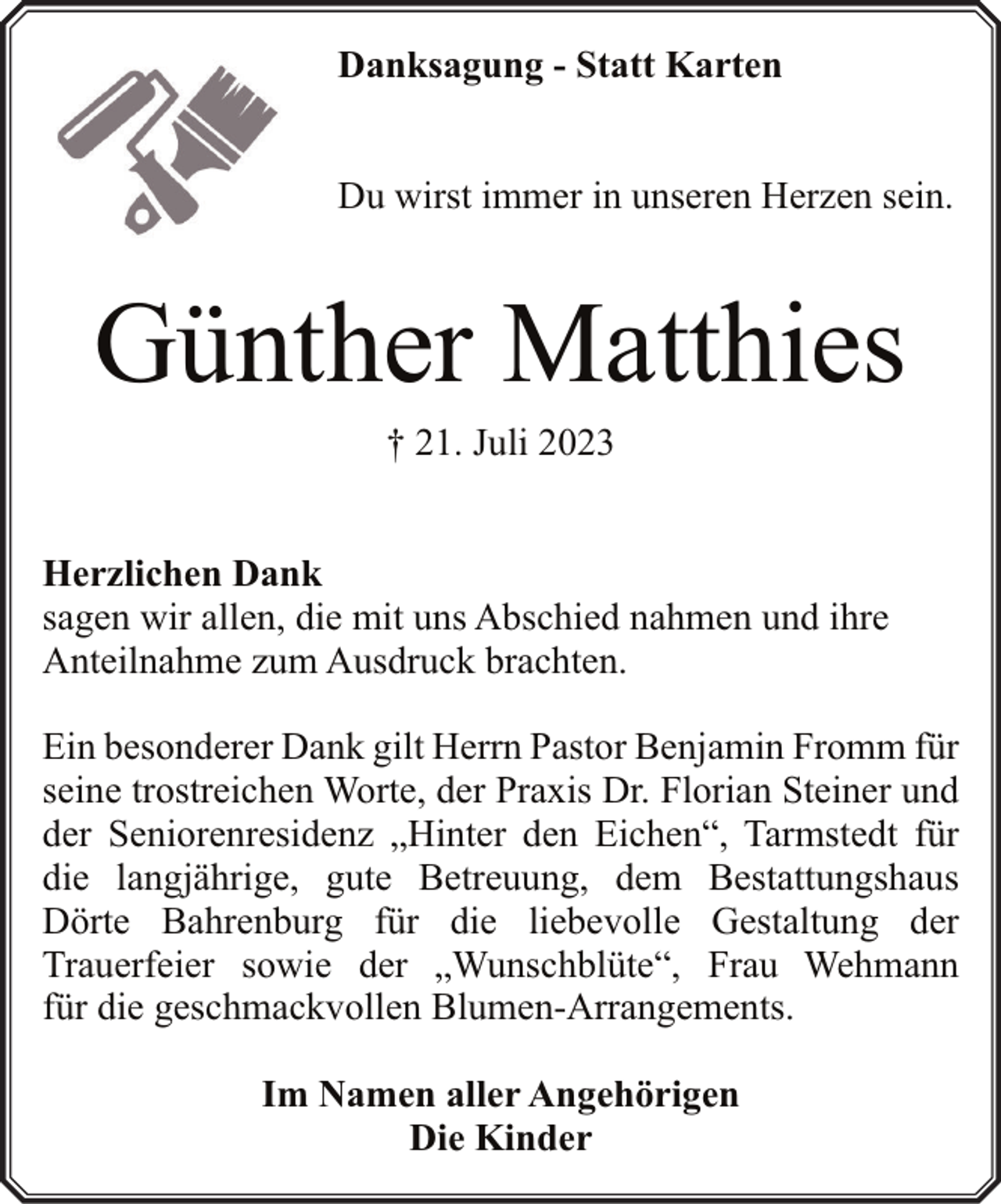 <p>Danksagung - Statt Karten<br />Du wirst immer in unseren Herzen sein.</p><p>Günther Matthies<br />† 21. Juli 2023</p><p>Herzlichen Dank<br />sagen wir allen, die mit uns Abschied nahmen und ihre<br />Anteilnahme zum Ausdruck brachten.<br />Ein besonderer Dank gilt Herrn Pastor Benjamin Fromm für<br />seine trostreichen Worte, der Praxis Dr. Florian Steiner und<br />der Seniorenresidenz „Hinter den Eichen“, Tarmstedt für<br />die langjährige, gute Betreuung, dem Bestattungshaus<br />Dörte Bahrenburg für die liebevolle Gestaltung der<br />Trauerfeier sowie der „Wunschblüte“, Frau Wehmann<br />für die geschmackvollen Blumen-Arrangements.<br />Im Namen aller Angehörigen<br />Die Kinder</p>