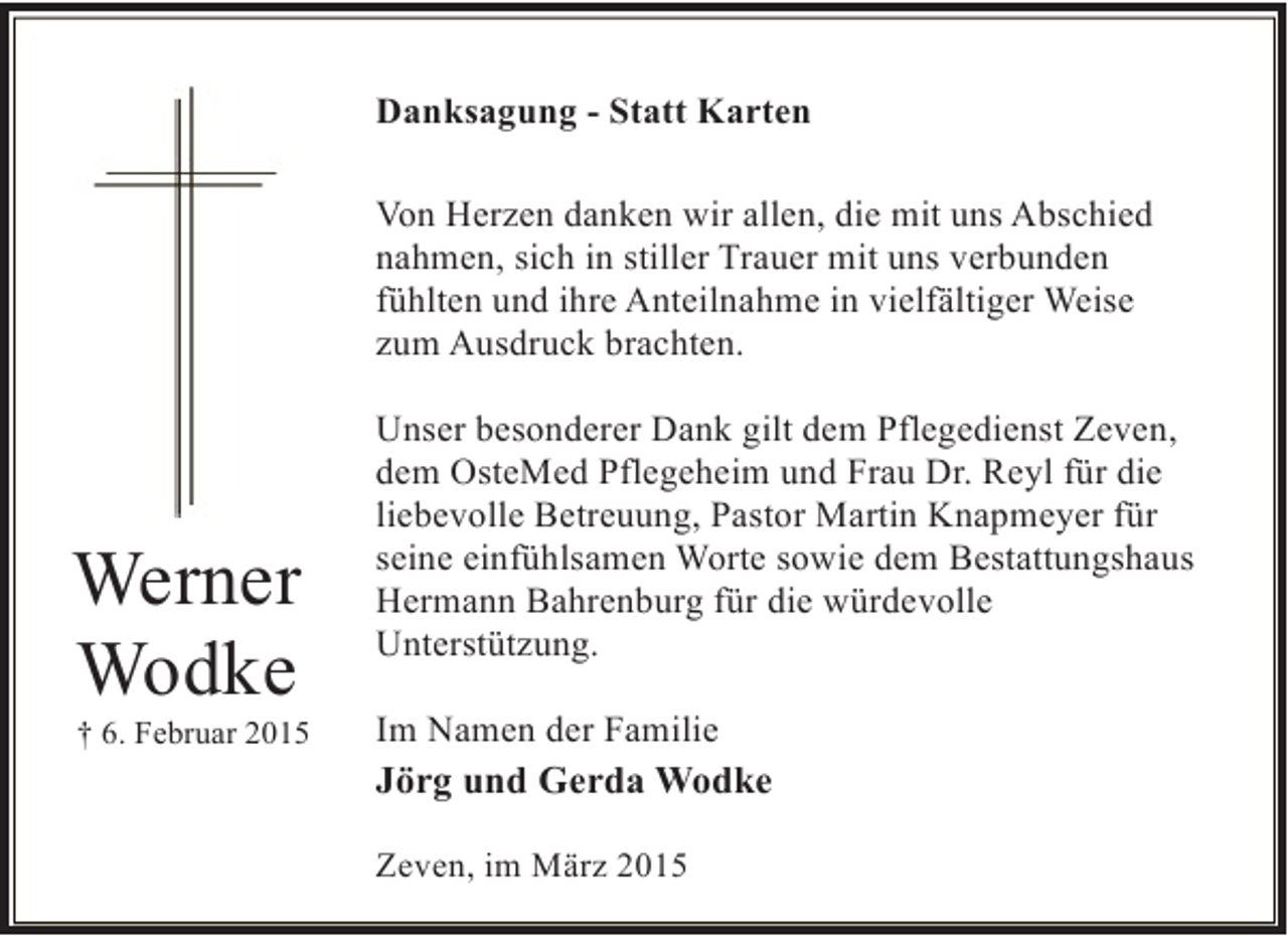 <p>Danksagung - Statt Karten<br />Von Herzen danken wir allen, die mit uns Abschied<br />nahmen, sich in stiller Trauer mit uns verbunden<br />fühlten und ihre Anteilnahme in vielfältiger Weise<br />zum Ausdruck brachten.</p><p>Werner<br />Wodke</p><p>† 6. Februar 2015</p><p>Unser besonderer Dank gilt dem Pflegedienst Zeven,<br />dem OsteMed Pflegeheim und Frau Dr. Reyl für die<br />liebevolle Betreuung, Pastor Martin Knapmeyer für<br />seine einfühlsamen Worte sowie dem Bestattungshaus<br />Hermann Bahrenburg für die würdevolle<br />Unterstützung.<br />Im Namen der Familie<br />Jörg und Gerda Wodke<br />Zeven, im März 2015</p>
