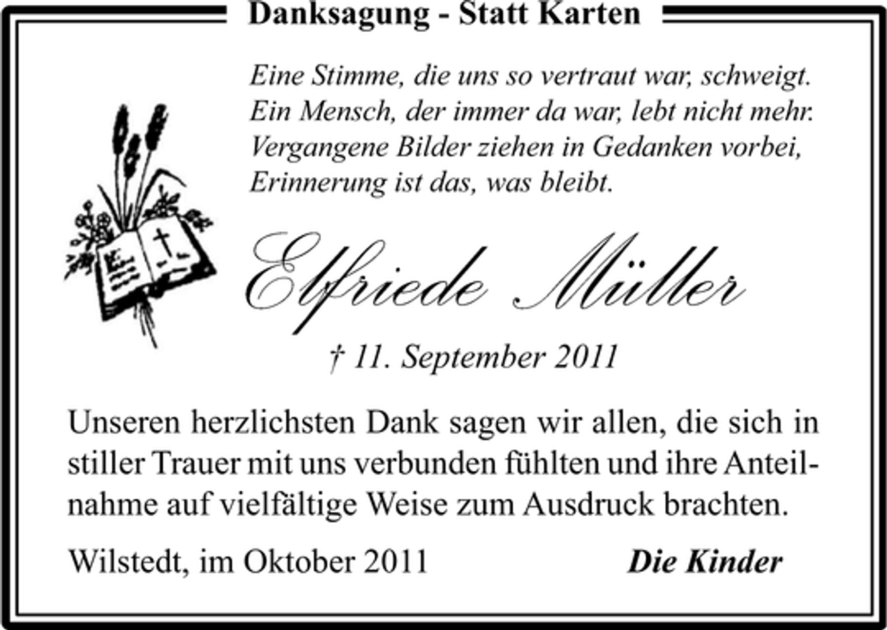 <p>Danksagung - Statt Karten<br />Eine Stimme, die uns so vertraut war, schweigt.<br />Ein Mensch, der immer da war, lebt nicht mehr.<br />Vergangene Bilder ziehen in Gedanken vorbei,<br />Erinnerung ist das, was bleibt.</p><p>Elfriede Müller<br />† 11. September 2011</p><p>Unseren herzlichsten Dank sagen wir allen, die sich in<br />stiller Trauer mit uns verbunden fühlten und ihre Anteilnahme auf vielfältige Weise zum Ausdruck brachten.<br />Wilstedt, im Oktober 2011</p><p>Die Kinder</p>