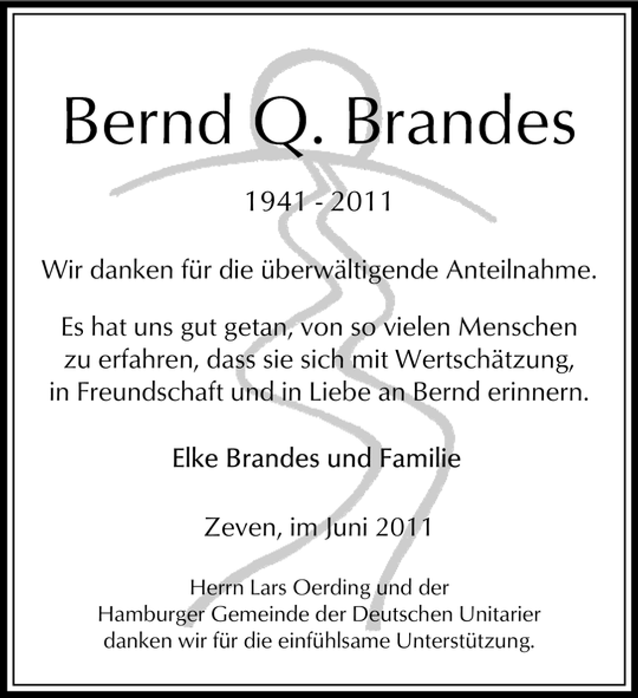 <p>Bernd Q. Brandes<br />1941 - 2011<br />Wir danken für die überwältigende Anteilnahme. Es hat uns gut getan, von so vielen Menschen zu erfahren, dass sie sich mit Wertschätzung, in Freundschaft und in Liebe an Bernd erinnern.</p><p>Zeven, im Juni 2011<br />Herrn Lars Oerding und der Hamburger Gemeinde der Deutschen Unitarier danken wir für die einfühlsame Unterstützung.</p>