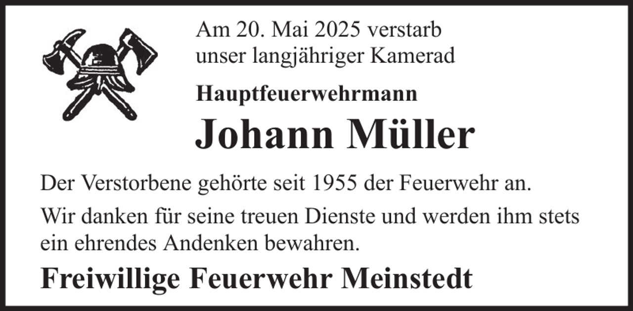 <p>Am 20. Mai 2025 verstarb<br />unser langjähriger Kamerad<br />Hauptfeuerwehrmann</p>
<p>Johann Müller<br />Der Verstorbene gehörte seit 1955 der Feuerwehr an.<br />Wir danken für seine treuen Dienste und werden ihm stets<br />ein ehrendes Andenken bewahren.</p>
<p>Freiwillige Feuerwehr Meinstedt</p>