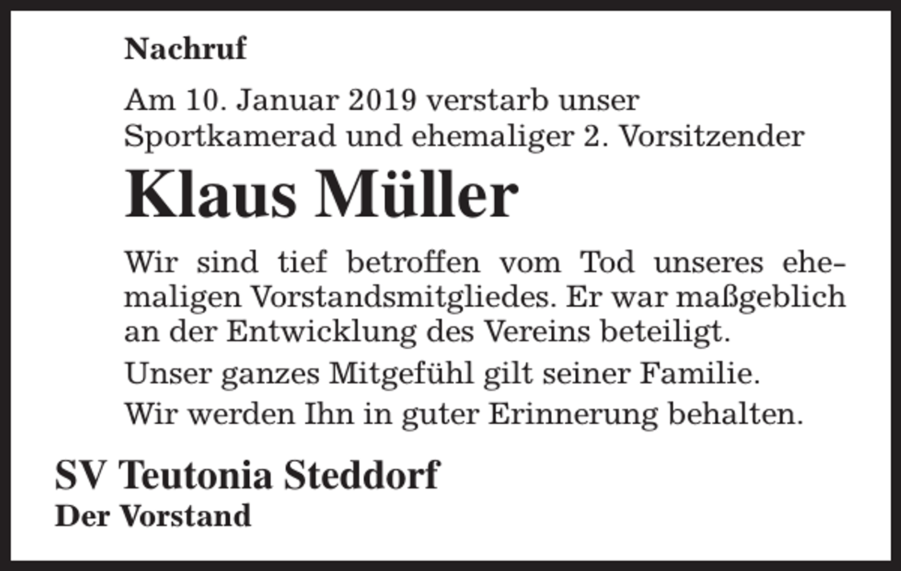 <p>Nachruf<br />Am 10. Januar 2019 verstarb unser<br />Sportkamerad und ehemaliger 2. Vorsitzender</p><p>Klaus Müller</p><p>Wir sind tief betroffen vom Tod unseres ehemaligen Vorstandsmitgliedes. Er war maßgeblich<br />an der Entwicklung des Vereins beteiligt.<br />Unser ganzes Mitgefühl gilt seiner Familie.<br />Wir werden Ihn in guter Erinnerung behalten.</p><p>SV Teutonia Steddorf</p><p>Der Vorstand</p>