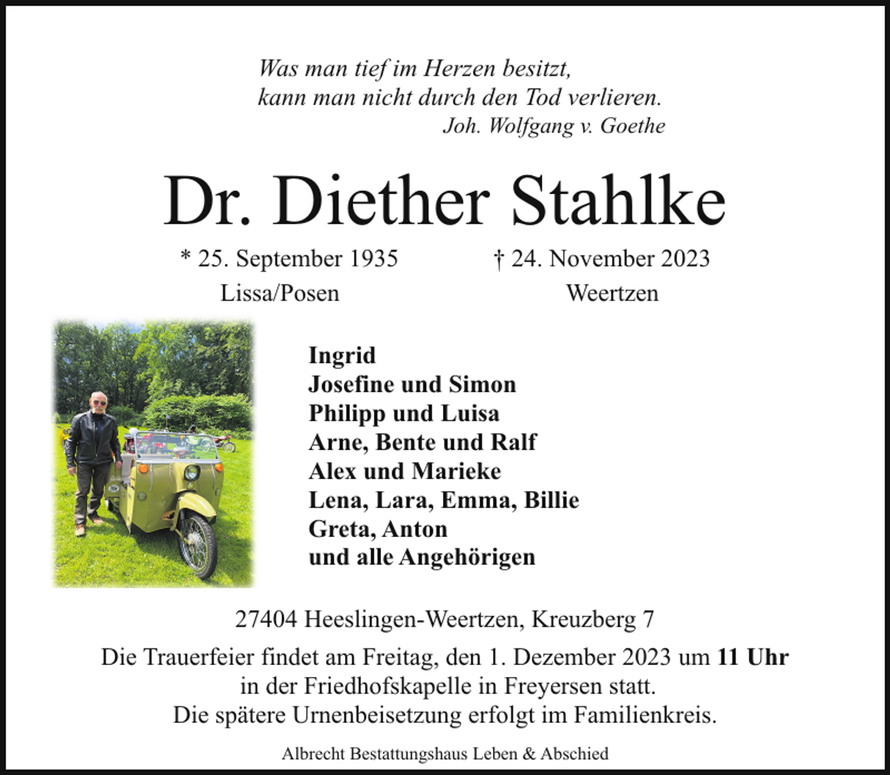 <p>Was man tief im Herzen besitzt,<br />kann man nicht durch den Tod verlieren.</p><p>Joh. Wolfgang v. Goethe</p><p>Dr. Diether Stahlke<br />* 25. September 1935<br />Lissa/Posen</p><p>† 24. November 2023<br />Weertzen</p><p>Ingrid<br />Josefine und Simon<br />Philipp und Luisa<br />Arne, Bente und Ralf<br />Alex und Marieke<br />Lena, Lara, Emma, Billie<br />Greta, Anton<br />und alle Angehörigen<br />27404 Heeslingen-Weertzen, Kreuzberg 7<br />Die Trauerfeier findet am Freitag, den 1. Dezember 2023 um 11 Uhr<br />in der Friedhofskapelle in Freyersen statt.<br />Die spätere Urnenbeisetzung erfolgt im Familienkreis.<br />Albrecht Bestattungshaus Leben &amp; Abschied</p>