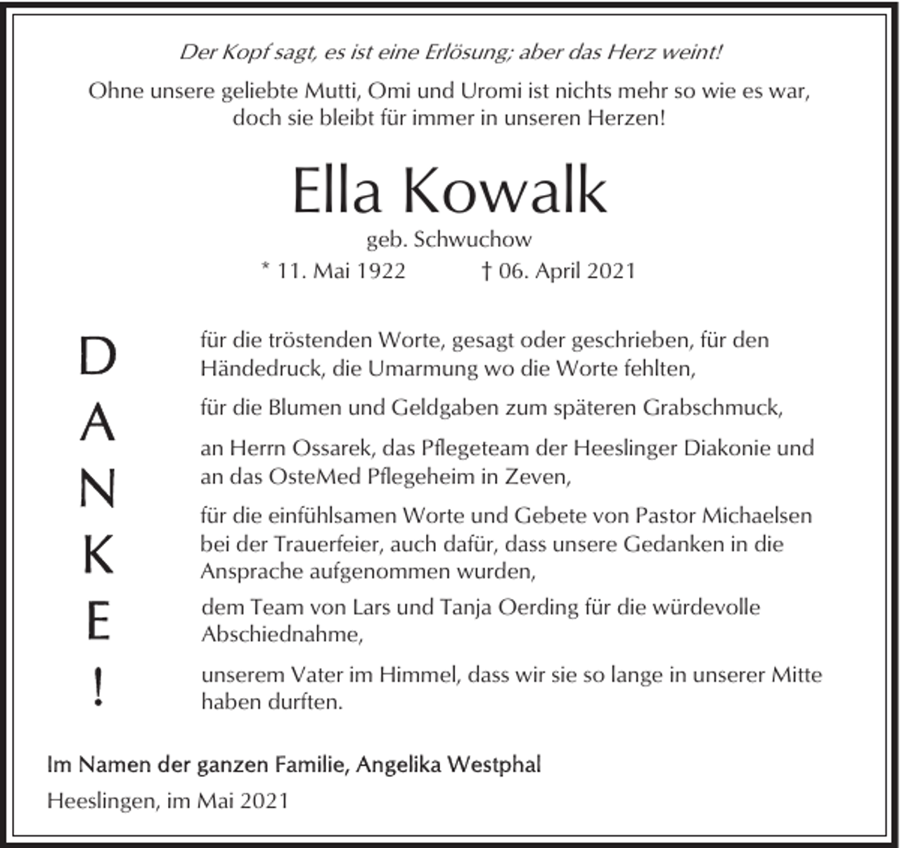 <p>Der Kopf sagt, es ist eine Erlösung; aber das Herz weint!<br />Ohne unsere geliebte Mutti, Omi und Uromi ist nichts mehr so wie es war,<br />doch sie bleibt für immer in unseren Herzen!</p><p>Ella Kowalk<br />geb. Schwuchow<br />* 11. Mai 1922<br />† 06. April 2021<br />für die tröstenden Worte, gesagt oder geschrieben, für den<br />Händedruck, die Umarmung wo die Worte fehlten,<br />für die Blumen und Geldgaben zum späteren Grabschmuck,<br />an Herrn Ossarek, das Pflegeteam der Heeslinger Diakonie und<br />an das OsteMed Pflegeheim in Zeven,<br />für die einfühlsamen Worte und Gebete von Pastor Michaelsen<br />bei der Trauerfeier, auch dafür, dass unsere Gedanken in die<br />Ansprache aufgenommen wurden,<br />dem Team von Lars und Tanja Oerding für die würdevolle<br />Abschiednahme,<br />unserem Vater im Himmel, dass wir sie so lange in unserer Mitte<br />haben durften.</p><p>Heeslingen, im Mai 2021</p>