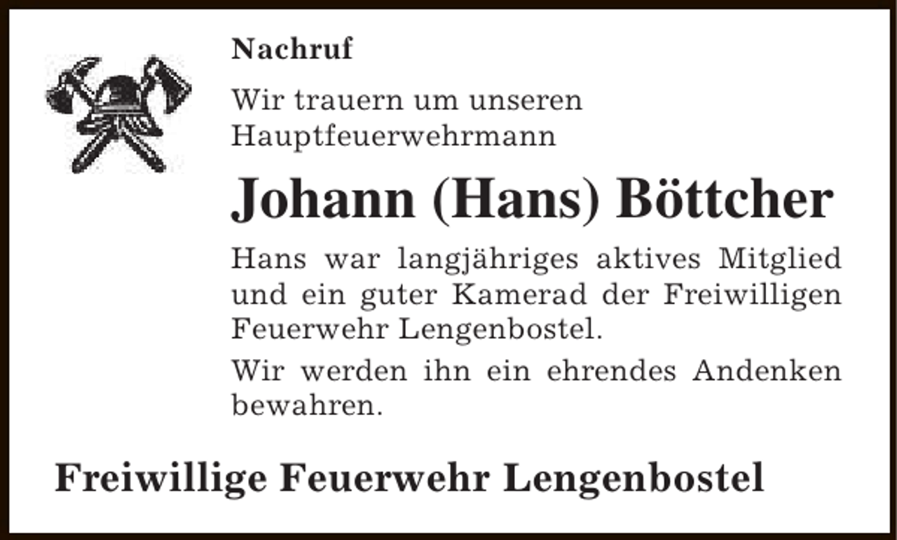 <p>Nachruf<br />Wir trauern um unseren<br />Hauptfeuerwehrmann</p><p>Johann (Hans) Böttcher<br />Hans war langjähriges aktives Mitglied<br />und ein guter Kamerad der Freiwilligen<br />Feuerwehr Lengenbostel.<br />Wir werden ihn ein ehrendes Andenken<br />bewahren.</p><p>Freiwillige Feuerwehr Lengenbostel</p>