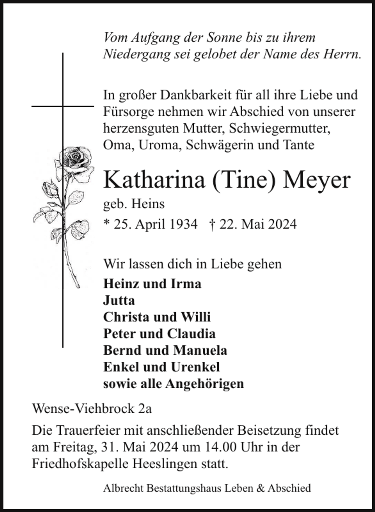 <p>Vom Aufgang der Sonne bis zu ihrem<br />Niedergang sei gelobet der Name des Herrn.<br />In großer Dankbarkeit für all ihre Liebe und<br />Fürsorge nehmen wir Abschied von unserer<br />herzensguten Mutter, Schwiegermutter,<br />Oma, Uroma, Schwägerin und Tante</p><p>Katharina (Tine) Meyer<br />geb. Heins<br />* 25. April 1934 † 22. Mai 2024<br />Wir lassen dich in Liebe gehen<br />Heinz und Irma<br />Jutta<br />Christa und Willi<br />Peter und Claudia<br />Bernd und Manuela<br />Enkel und Urenkel<br />sowie alle Angehörigen<br />Wense-Viehbrock 2a<br />Die Trauerfeier mit anschließender Beisetzung findet<br />am Freitag, 31. Mai 2024 um 14.00 Uhr in der<br />Friedhofskapelle Heeslingen statt.<br />Albrecht Bestattungshaus Leben &amp; Abschied</p>