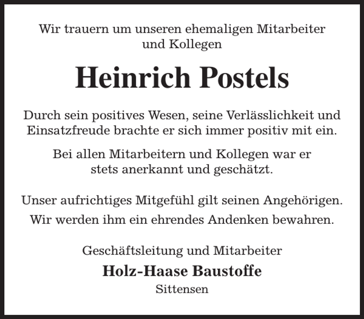 <p>Wir trauern um unseren ehemaligen Mitarbeiter<br />und Kollegen</p><p>Heinrich Postels<br />Durch sein positives Wesen, seine Verlässlichkeit und<br />Einsatzfreude brachte er sich immer positiv mit ein.<br />Bei allen Mitarbeitern und Kollegen war er<br />stets anerkannt und geschätzt.<br />Unser aufrichtiges Mitgefühl gilt seinen Angehörigen.<br />Wir werden ihm ein ehrendes Andenken bewahren.<br />Geschäftsleitung und Mitarbeiter</p><p>Holz-Haase Baustoffe<br />Sittensen</p>