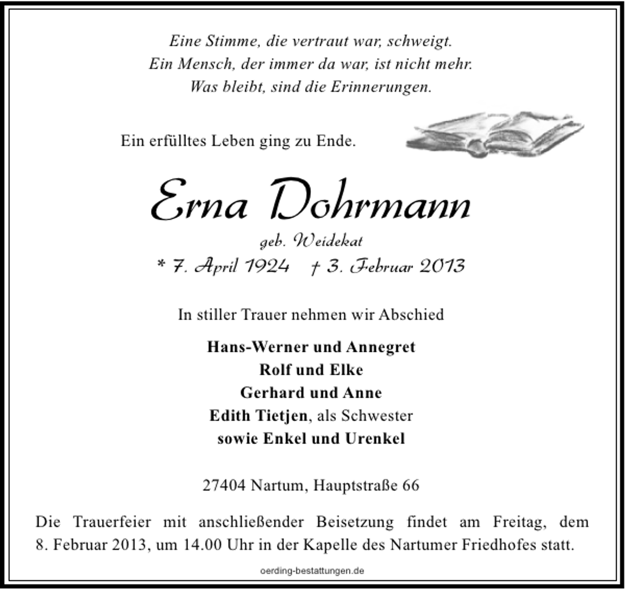 <p>Eine Stimme, die vertraut war, schweigt.<br />Ein Mensch, der immer da war, ist nicht mehr.<br />Was bleibt, sind die Erinnerungen.<br />Ein erfülltes Leben ging zu Ende.</p><p>Erna Dohrmann<br />geb. Weidekat</p><p>* 7. April 1924 † 3. Februar 2013<br />In stiller Trauer nehmen wir Abschied<br />Hans-Werner und Annegret<br />Rolf und Elke<br />Gerhard und Anne<br />Edith Tietjen, als Schwester<br />sowie Enkel und Urenkel<br />27404 Nartum, Hauptstraße 66<br />Die Trauerfeier mit anschließender Beisetzung findet am Freitag, dem<br />8. Februar 2013, um 14.00 Uhr in der Kapelle des Nartumer Friedhofes statt.<br />oerding-bestattungen.de</p>