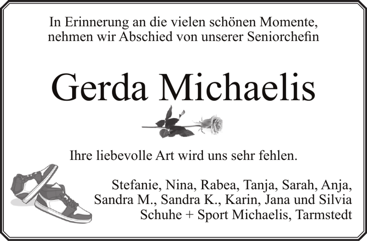<p>In Erinnerung an die vielen schönen Momente,<br />nehmen wir Abschied von unserer Seniorchefin</p><p>Gerda Michaelis<br />Ihre liebevolle Art wird uns sehr fehlen.<br />Stefanie, Nina, Rabea, Tanja, Sarah, Anja,<br />Sandra M., Sandra K., Karin, Jana und Silvia<br />Schuhe + Sport Michaelis, Tarmstedt</p>