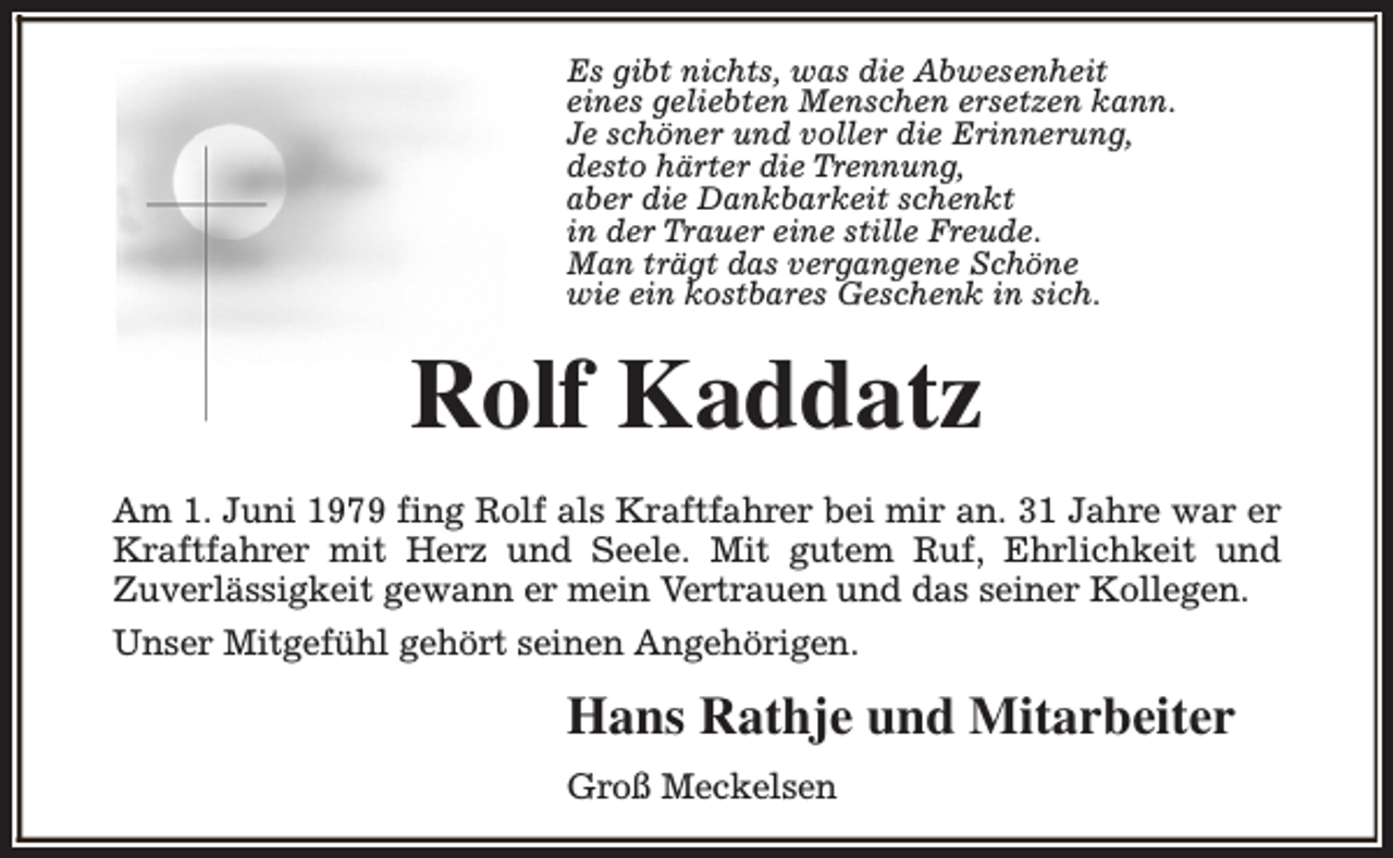 <p>Es gibt nichts, was die Abwesenheit<br />eines geliebten Menschen ersetzen kann.<br />Je schöner und voller die Erinnerung,<br />desto härter die Trennung,<br />aber die Dankbarkeit schenkt<br />in der Trauer eine stille Freude.<br />Man trägt das vergangene Schöne<br />wie ein kostbares Geschenk in sich.</p><p>Rolf Kaddatz<br />Am 1. Juni 1979 fing Rolf als Kraftfahrer bei mir an. 31 Jahre war er<br />Kraftfahrer mit Herz und Seele. Mit gutem Ruf, Ehrlichkeit und<br />Zuverlässigkeit gewann er mein Vertrauen und das seiner Kollegen.<br />Unser Mitgefühl gehört seinen Angehörigen.</p><p>Hans Rathje und Mitarbeiter<br />Groß Meckelsen</p>