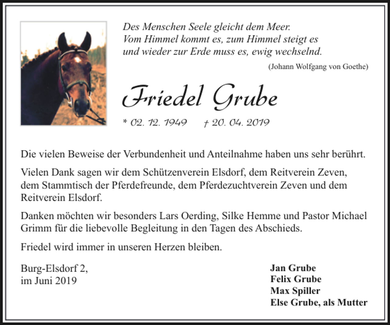 <p>Des Menschen Seele gleicht dem Meer.<br />Vom Himmel kommt es, zum Himmel steigt es<br />und wieder zur Erde muss es, ewig wechselnd.<br />(Johann Wolfgang von Goethe)</p><p>Friedel Grube</p><p>* 02. 12. 1949</p><p>† 20. 04. 2019</p><p>Die vielen Beweise der Verbundenheit und Anteilnahme haben uns sehr berührt.<br />Vielen Dank sagen wir dem Schützenverein Elsdorf, dem Reitverein Zeven,<br />dem Stammtisch der Pferdefreunde, dem Pferdezuchtverein Zeven und dem<br />Reitverein Elsdorf.<br />Danken möchten wir besonders Lars Oerding, Silke Hemme und Pastor Michael<br />Grimm für die liebevolle Begleitung in den Tagen des Abschieds.<br />Friedel wird immer in unseren Herzen bleiben.<br />Burg-Elsdorf 2,<br />im Juni 2019</p><p>Jan Grube<br />Felix Grube<br />Max Spiller<br />Else Grube, als Mutter</p>