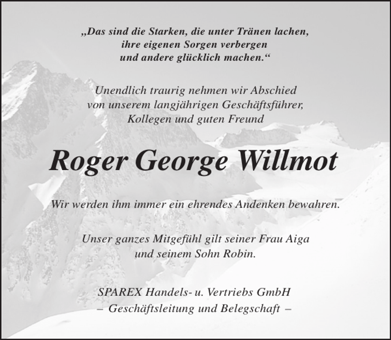 <p>„Das sind die Starken, die unter Tränen lachen,<br />ihre eigenen Sorgen verbergen<br />und andere glücklich machen.“</p><p>Unendlich traurig nehmen wir Abschied<br />von unserem langjährigen Geschäftsführer,<br />Kollegen und guten Freund</p><p>Roger George Willmot<br />Wir werden ihm immer ein ehrendes Andenken bewahren.<br />Unser ganzes Mitgefühl gilt seiner Frau Aiga<br />und seinem Sohn Robin.<br />SPAREX Handels- u. Vertriebs GmbH<br />– Geschäftsleitung und Belegschaft –</p>