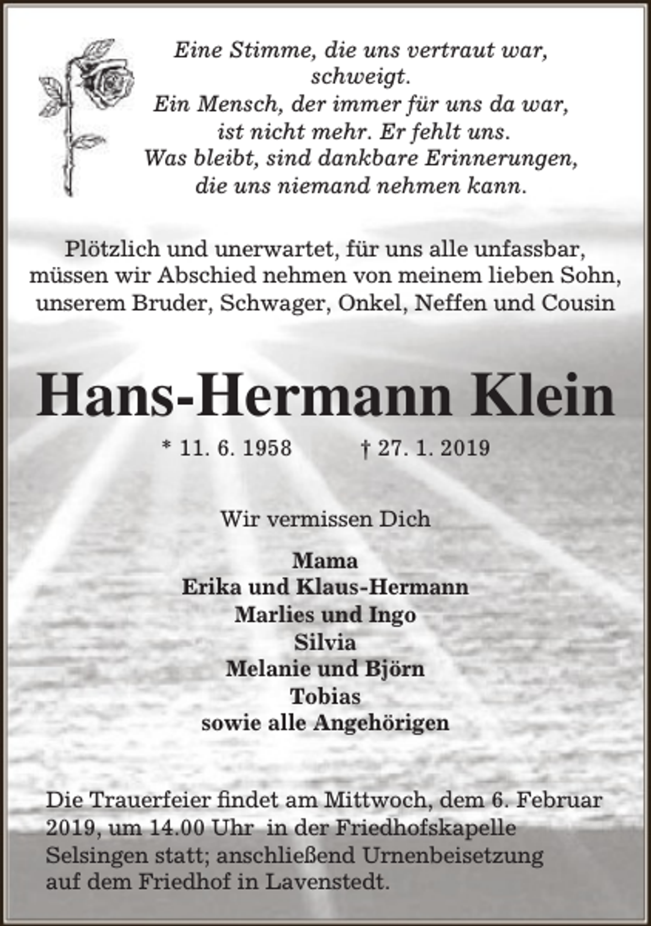 <p>Eine Stimme, die uns vertraut war,<br />schweigt.<br />Ein Mensch, der immer für uns da war,<br />ist nicht mehr. Er fehlt uns.<br />Was bleibt, sind dankbare Erinnerungen,<br />die uns niemand nehmen kann.<br />Plötzlich und unerwartet, für uns alle unfassbar,<br />müssen wir Abschied nehmen von meinem lieben Sohn,<br />unserem Bruder, Schwager, Onkel, Neffen und Cousin</p><p>Hans-Hermann Klein<br />* 11. 6. 1958</p><p>† 27. 1. 2019</p><p>Wir vermissen Dich<br />Mama<br />Erika und Klaus-Hermann<br />Marlies und Ingo<br />Silvia<br />Melanie und Björn<br />Tobias<br />sowie alle Angehörigen<br />Die Trauerfeier findet am Mittwoch, dem 6. Februar<br />2019, um 14.00 Uhr in der Friedhofskapelle<br />Selsingen statt; anschließend Urnenbeisetzung<br />auf dem Friedhof in Lavenstedt.</p>