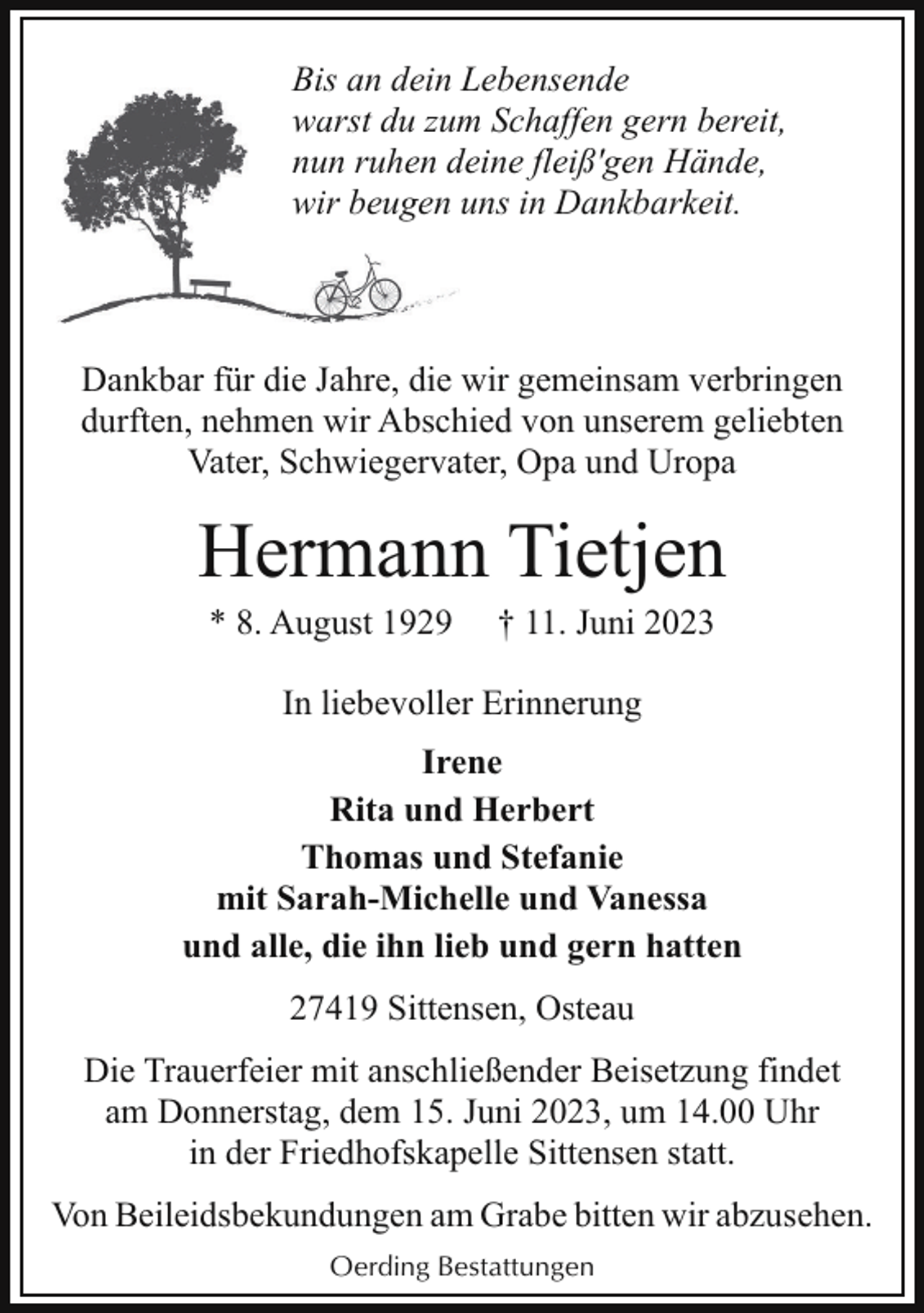<p>Bis an dein Lebensende<br />warst du zum<br />m Schaffen gern bereit,<br />nun ruhen ddeine fleiß'gen Hände,<br />wir beugen uns in Dankbarkeit.</p><p>Dankbar für die Jahre, die wir gemeinsam verbringen<br />durften, nehmen wir Abschied von unserem geliebten<br />Vater, Schwiegervater, Opa und Uropa</p><p>Hermann Tietjen<br />* 8. August 1929</p><p>† 11. Juni 2023</p><p>In liebevoller Erinnerung<br />Irene<br />Rita und Herbert<br />Thomas und Stefanie<br />mit Sarah-Michelle und Vanessa<br />und alle, die ihn lieb und gern hatten<br />27419 Sittensen, Osteau<br />Die Trauerfeier mit anschließender Beisetzung findet<br />am Donnerstag, dem 15. Juni 2023, um 14.00 Uhr<br />in der Friedhofskapelle Sittensen statt.<br />Von Beileidsbekundungen am Grabe bitten wir abzusehen.<br />Oerding Bestattungen</p>