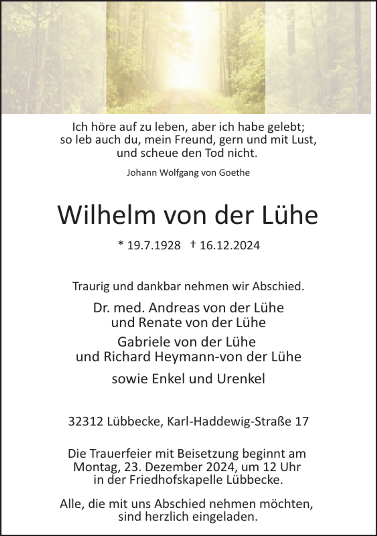 <p>Ich höre auf zu leben, aber ich habe gelebt;<br />so leb auch du, mein Freund, gern und mit Lust,<br />und scheue den Tod nicht.<br />Johann Wolfgang von Goethe</p><p>Wilhelm von der Lühe<br />* 19.7.1928 † 16.12.2024<br />Traurig und dankbar nehmen wir Abschied.</p><p>Dr. med. Andreas von der Lühe<br />und Renate von der Lühe<br />Gabriele von der Lühe<br />und Richard Heymann­von der Lühe<br />sowie Enkel und Urenkel<br />32312 Lübbecke, Karl­Haddewig­Straße 17<br />Die Trauerfeier mit Beisetzung beginnt am<br />Montag, 23. Dezember 2024, um 12 Uhr<br />in der Friedhofskapelle Lübbecke.<br />Alle, die mit uns Abschied nehmen möchten,<br />sind herzlich eingeladen.</p>