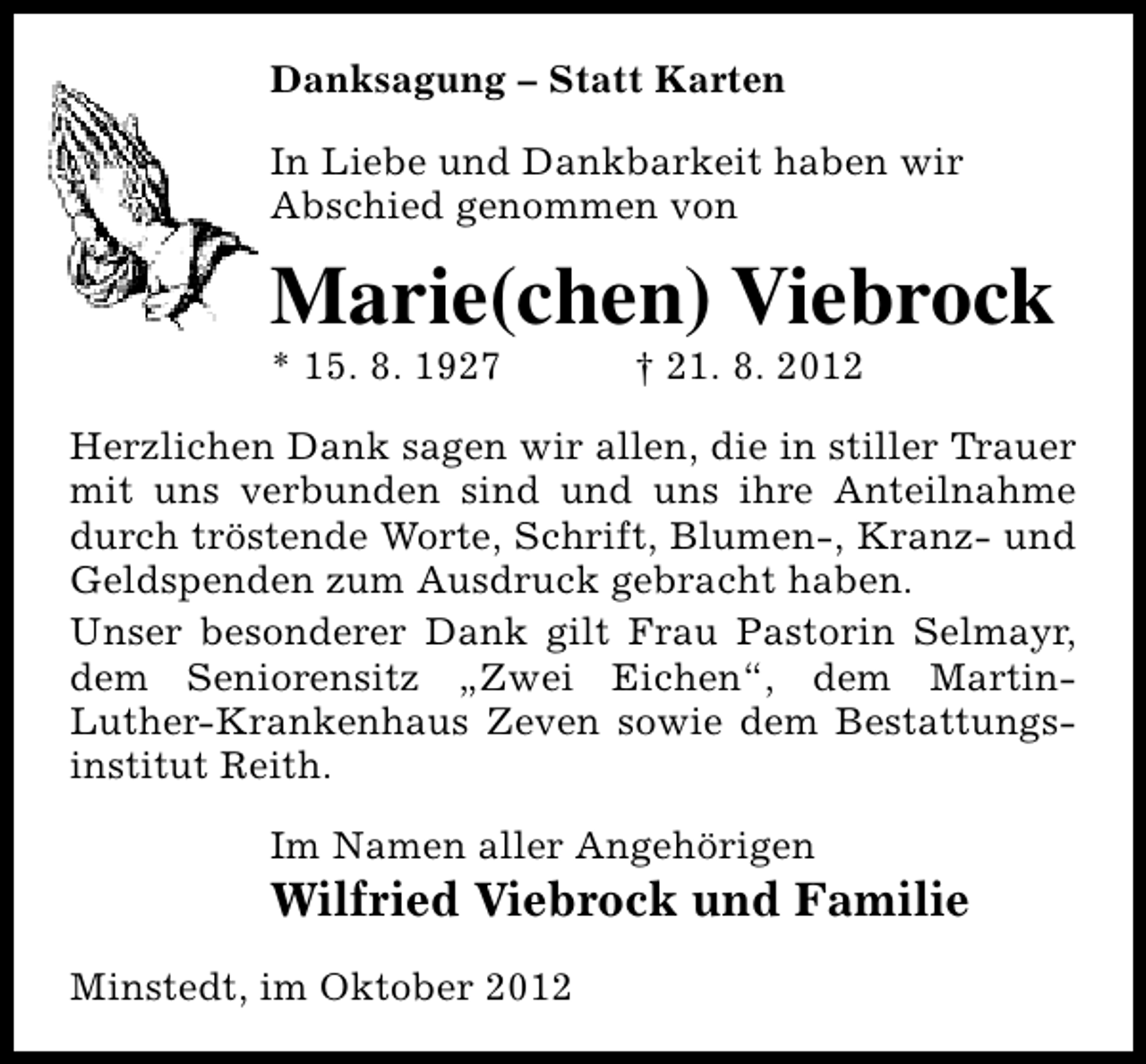 <p>Danksagung – Statt Karten<br />In Liebe und Dankbarkeit haben wir<br />Abschied genommen von</p><p>Marie(chen) Viebrock</p><p>* 15. 8. 1927</p><p>† 21. 8. 2012</p><p>Herzlichen Dank sagen wir allen, die in stiller Trauer<br />mit uns verbunden sind und uns ihre Anteilnahme<br />durch tröstende Worte, Schrift, Blumen-, Kranz- und<br />Geldspenden zum Ausdruck gebracht haben.<br />Unser besonderer Dank gilt Frau Pastorin Selmayr,<br />dem Seniorensitz „Zwei Eichen“, dem MartinLuther-Krankenhaus Zeven sowie dem Bestattungsinstitut Reith.<br />Im Namen aller Angehörigen</p><p>Wilfried Viebrock und Familie</p><p>Minstedt, im Oktober 2012</p>