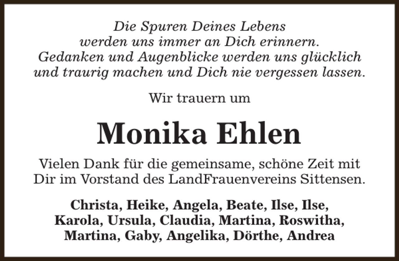 <p>Die Spuren Deines Lebens<br />werden uns immer an Dich erinnern.<br />Gedanken und Augenblicke werden uns glücklich<br />und traurig machen und Dich nie vergessen lassen.<br />Wir trauern um</p><p>Monika Ehlen<br />Vielen Dank für die gemeinsame, schöne Zeit mit<br />Dir im Vorstand des LandFrauenvereins Sittensen.<br />Christa, Heike, Angela, Beate, Ilse, Ilse,<br />Karola, Ursula, Claudia, Martina, Roswitha,<br />Martina, Gaby, Angelika, Dörthe, Andrea</p>