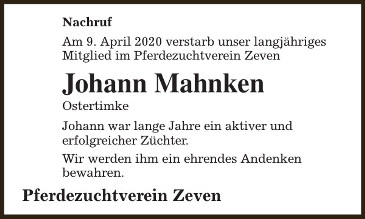 <p>Nachruf<br />Am 9. April 2020 verstarb unser langjähriges<br />Mitglied im Pferdezuchtverein Zeven</p><p>Johann Mahnken</p><p>Ostertimke</p><p>Johann war lange Jahre ein aktiver und<br />erfolgreicher Züchter.<br />Wir werden ihm ein ehrendes Andenken<br />bewahren.</p><p>Pferdezuchtverein Zeven</p>