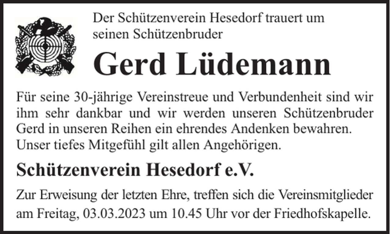<p>Der Schützenverein Hesedorf trauert um<br />seinen Schützenbruder</p><p>Gerd Lüdemann<br />Für seine 30-jährige Vereinstreue und Verbundenheit sind wir<br />ihm sehr dankbar und wir werden unseren Schützenbruder<br />Gerd in unseren Reihen ein ehrendes Andenken bewahren.<br />Unser tiefes Mitgefühl gilt allen Angehörigen.</p><p>Schützenverein Hesedorf e.V.<br />Zur Erweisung der letzten Ehre, treffen sich die Vereinsmitglieder<br />am Freitag, 03.03.2023 um 10.45 Uhr vor der Friedhofskapelle.</p>