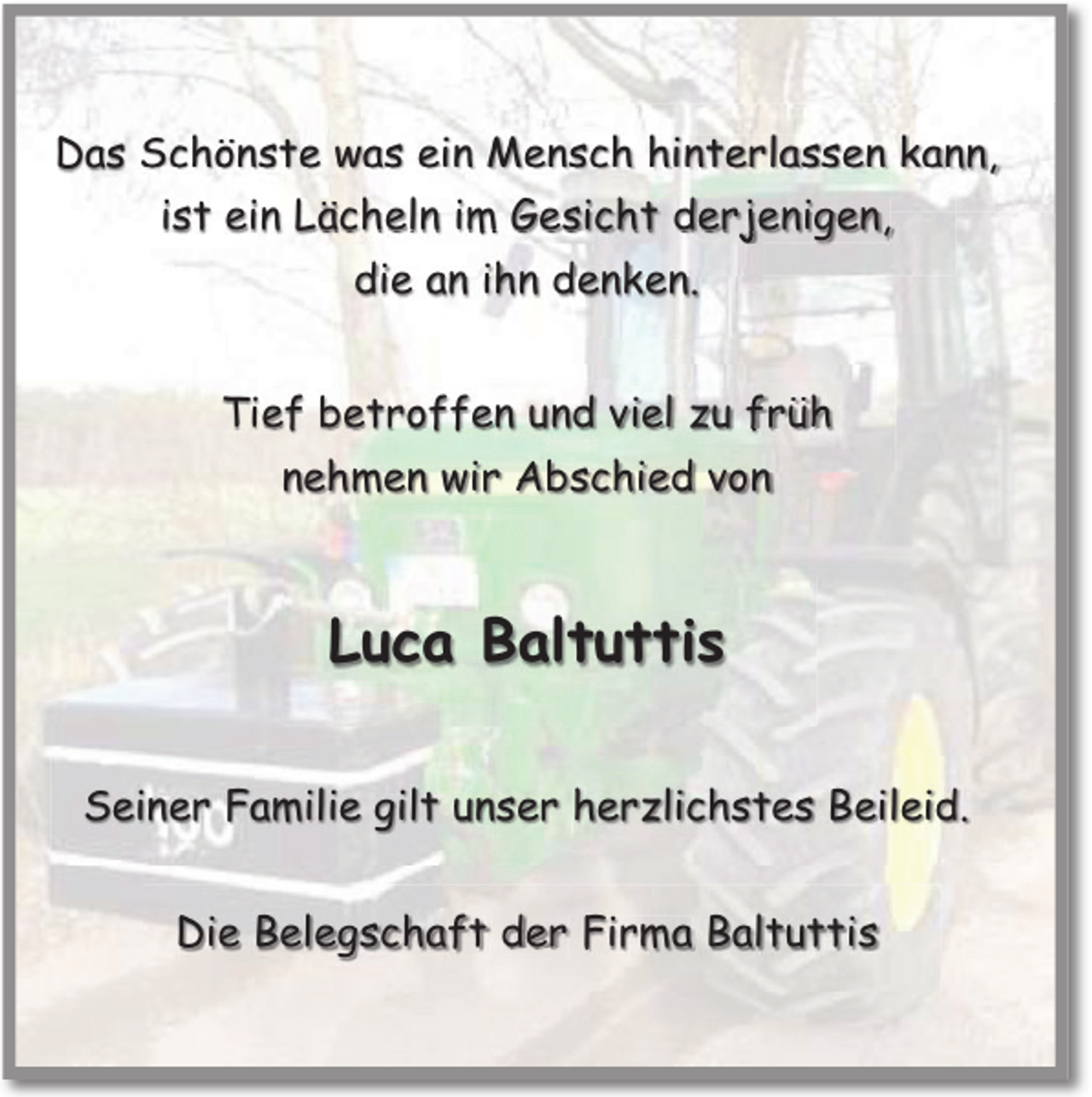 <p>Das Schönste was ein Mensch hinterlassen kann,<br />ist ein Lächeln im Gesicht derjenigen,<br />die an ihn denken.<br />Tief betroffen und viel zu früh<br />nehmen wir Abschied von</p><p>Luca Baltuttis<br />Seiner Familie gilt unser herzlichstes Beileid.<br />Die Belegschaft der Firma Baltuttis</p>