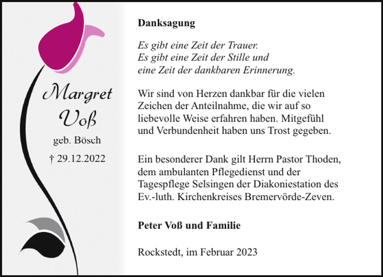 <p>Danksagung</p><p>Margret<br />Voß<br />geb. Bösch</p><p>† 29.12.2022</p><p>Es gibt eine Zeit der Trauer.<br />Es gibt eine Zeit der Stille und<br />eine Zeit der dankbaren Erinnerung.<br />Wir sind von Herzen dankbar für die vielen<br />Zeichen der Anteilnahme, die wir auf so<br />liebevolle Weise erfahren haben. Mitgefühl<br />und Verbundenheit haben uns Trost gegeben.<br />Ein besonderer Dank gilt Herrn Pastor Thoden,<br />dem ambulanten Pflegedienst und der<br />Tagespflege Selsingen der Diakoniestation des<br />Ev.-luth. Kirchenkreises Bremervörde-Zeven.<br />Peter Voß und Familie<br />Rockstedt, im Februar 2023</p>