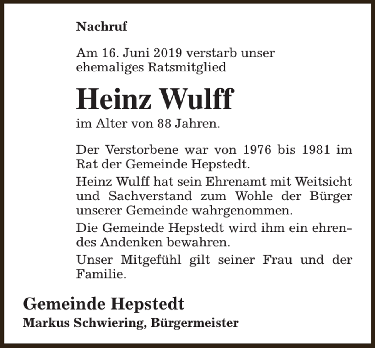 <p>Nachruf<br />Am 16. Juni 2019 verstarb unser<br />ehemaliges Ratsmitglied</p><p>Heinz Wulff</p><p>im Alter von 88 Jahren.</p><p>Der Verstorbene war von 1976 bis 1981 im<br />Rat der Gemeinde Hepstedt.<br />Heinz Wulff hat sein Ehrenamt mit Weitsicht<br />und Sachverstand zum Wohle der Bürger<br />unserer Gemeinde wahrgenommen.<br />Die Gemeinde Hepstedt wird ihm ein ehrendes Andenken bewahren.<br />Unser Mitgefühl gilt seiner Frau und der<br />Familie.</p><p>Gemeinde Hepstedt</p><p>Markus Schwiering, Bürgermeister</p>