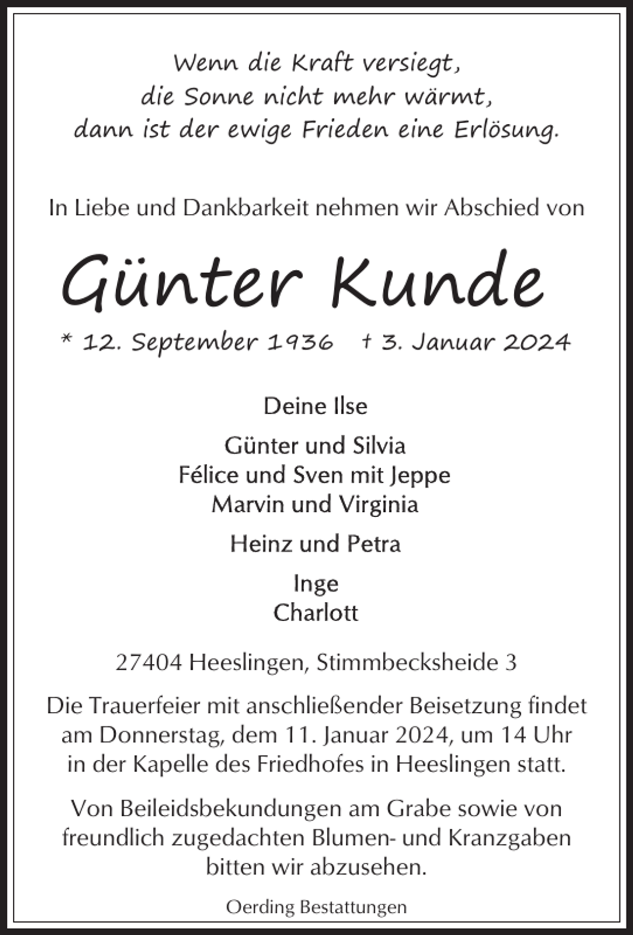 <p>Wenn die Kraft versiegt,<br />die Sonne nicht mehr wärmt,<br />dann ist der ewige Frieden eine Erlösung.</p><p>In Liebe und Dankbarkeit nehmen wir Abschied von</p><p>Günter Kunde<br />* 12. September 1936</p><p>† 3. Januar 2024</p><p>27404 Heeslingen, Stimmbecksheide 3<br />Die Trauerfeier mit anschließender Beisetzung findet<br />am Donnerstag, dem 11. Januar 2024, um 14 Uhr<br />in der Kapelle des Friedhofes in Heeslingen statt.<br />Von Beileidsbekundungen am Grabe sowie von<br />freundlich zugedachten Blumen- und Kranzgaben<br />bitten wir abzusehen.<br />Oerding Bestattungen</p>