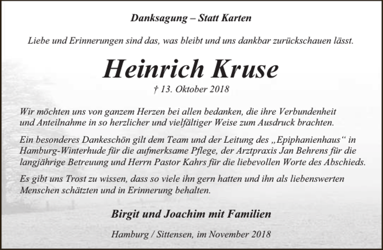 <p>Danksagung – Statt Karten<br />Liebe und Erinnerungen sind das, was bleibt und uns dankbar zurückschauen lässt.</p><p>Heinrich Kruse<br />† 13. Oktober 2018</p><p>Wir möchten uns von ganzem Herzen bei allen bedanken, die ihre Verbundenheit<br />und Anteilnahme in so herzlicher und vielfältiger Weise zum Ausdruck brachten.<br />Ein besonderes Dankeschön gilt dem Team und der Leitung des „Epiphanienhaus“ in<br />Hamburg-Winterhude für die aufmerksame Pflege, der Arztpraxis Jan Behrens für die<br />langjährige Betreuung und Herrn Pastor Kahrs für die liebevollen Worte des Abschieds.<br />Es gibt uns Trost zu wissen, dass so viele ihn gern hatten und ihn als liebenswerten<br />Menschen schätzten und in Erinnerung behalten.</p><p>Birgit und Joachim mit Familien<br />Hamburg / Sittensen, im November 2018</p>