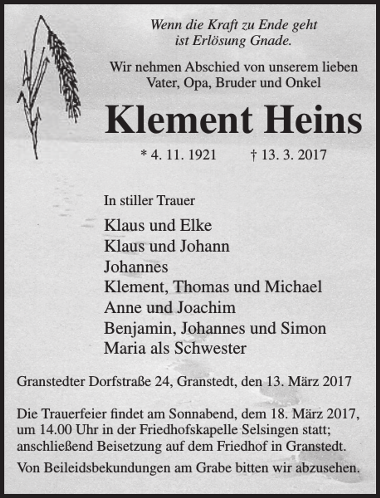<p>Wenn die Kraft zu Ende geht<br />ist Erlösung Gnade.<br />Wir nehmen Abschied von unserem lieben<br />Vater, Opa, Bruder und Onkel</p><p>Klement Heins<br />* 4. 11. 1921</p><p>† 13. 3. 2017</p><p>In stiller Trauer</p><p>Klaus und Elke<br />Klaus und Johann<br />Johannes<br />Klement, Thomas und Michael<br />Anne und Joachim<br />Benjamin, Johannes und Simon<br />Maria als Schwester<br />Granstedter Dorfstraße 24, Granstedt, den 13. März 2017<br />Die Trauerfeier findet am Sonnabend, dem 18. März 2017,<br />um 14.00 Uhr in der Friedhofskapelle Selsingen statt;<br />anschließend Beisetzung auf dem Friedhof in Granstedt.<br />Von Beileidsbekundungen am Grabe bitten wir abzusehen.</p>