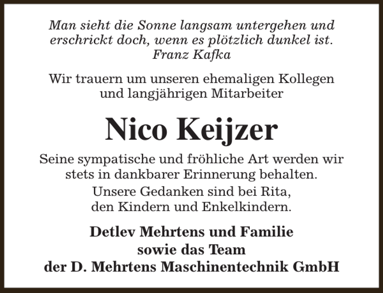 <p>Man sieht die Sonne langsam untergehen und<br />erschrickt doch, wenn es plötzlich dunkel ist.<br />Franz Kafka<br />Wir trauern um unseren ehemaligen Kollegen<br />und langjährigen Mitarbeiter</p><p>Nico Keijzer</p><p>Seine sympatische und fröhliche Art werden wir<br />stets in dankbarer Erinnerung behalten.<br />Unsere Gedanken sind bei Rita,<br />den Kindern und Enkelkindern.</p><p>Detlev Mehrtens und Familie<br />sowie das Team<br />der D. Mehrtens Maschinentechnik GmbH</p>