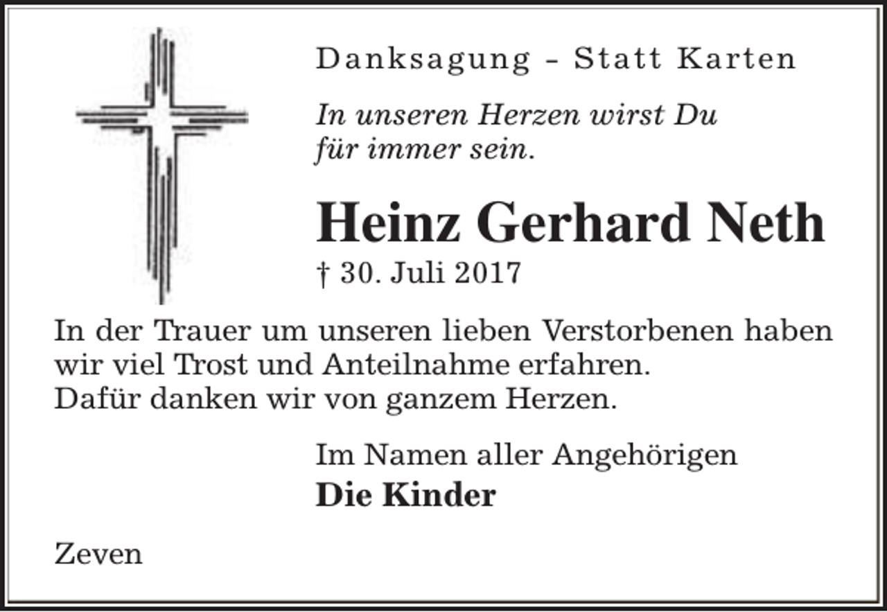 <p>D a n k s a g u n g - S t a t t K a rt e n<br />In unseren Herzen wirst Du<br />für immer sein.</p><p>Heinz Gerhard Neth</p><p>† 30. Juli 2017</p><p>In der Trauer um unseren lieben Verstorbenen haben<br />wir viel Trost und Anteilnahme erfahren.<br />Dafür danken wir von ganzem Herzen.<br />Im Namen aller Angehörigen</p><p>Die Kinder</p><p>Zeven</p>