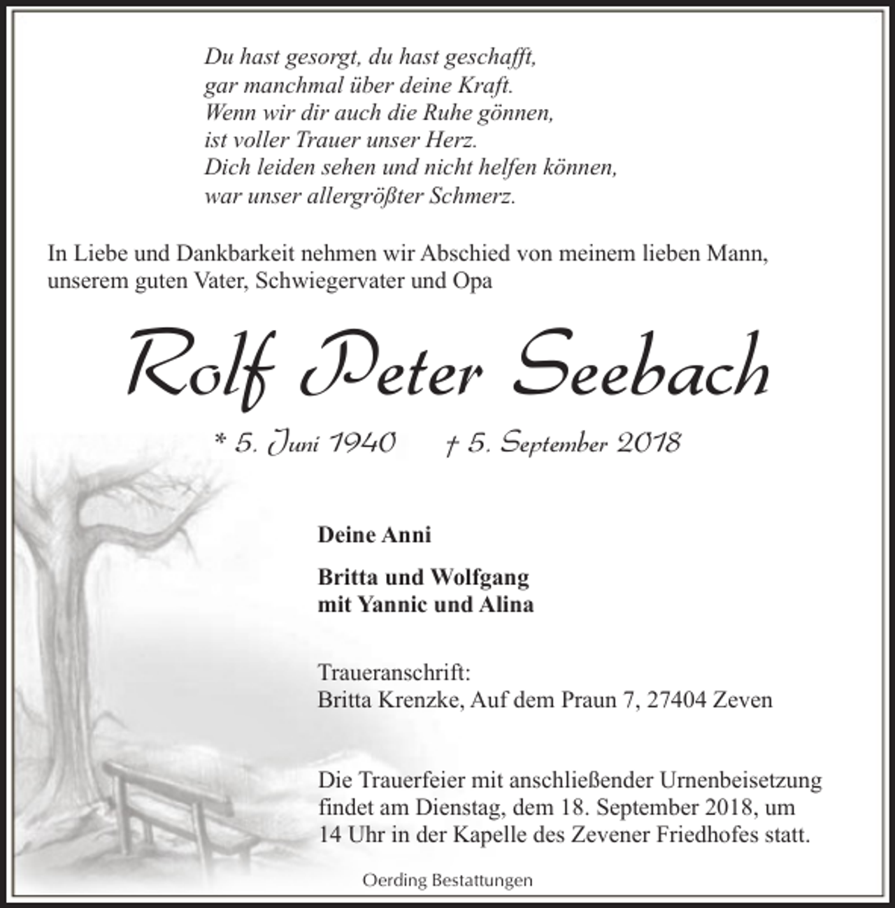 <p>Du hast gesorgt, du hast geschafft,<br />gar manchmal über deine Kraft.<br />Wenn wir dir auch die Ruhe gönnen,<br />ist voller Trauer unser Herz.<br />Dich leiden sehen und nicht helfen können,<br />war unser allergrößter Schmerz.<br />In Liebe und Dankbarkeit nehmen wir Abschied von meinem lieben Mann,<br />unserem guten Vater, Schwiegervater und Opa</p><p>Rolf Peter Seebach<br />* 5. Juni 1940</p><p>† 5. September 2018</p><p>Deine Anni<br />Britta und Wolfgang<br />mit Yannic und Alina<br />Traueranschrift:<br />Britta Krenzke, Auf dem Praun 7, 27404 Zeven<br />Die Trauerfeier mit anschließender Urnenbeisetzung<br />findet am Dienstag, dem 18. September 2018, um<br />14 Uhr in der Kapelle des Zevener Friedhofes statt.<br />Oerding Bestattungen</p>