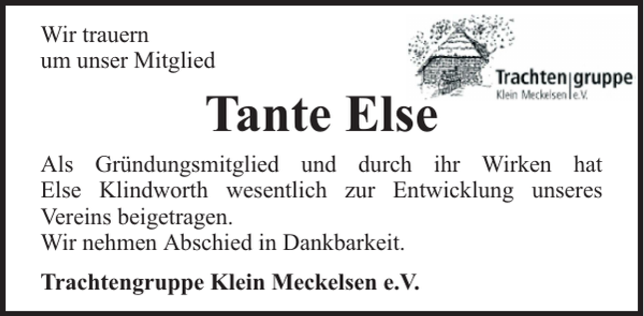<p>Wir trauern<br />um unser Mitglied</p><p>Tante Else</p><p>Als Gründungsmitglied und durch ihr Wirken hat<br />Else Klindworth wesentlich zur Entwicklung unseres<br />Vereins beigetragen.<br />Wir nehmen Abschied in Dankbarkeit.<br />Trachtengruppe Klein Meckelsen e.V.</p>