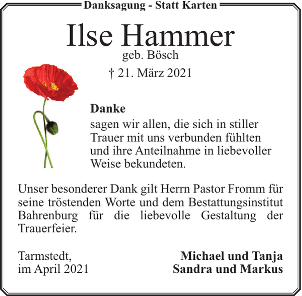 <p>Danksagung - Statt Karten</p><p>Ilse Hammer<br />geb. Bösch<br />† 21. März 2021</p><p>Danke<br />sagen wir allen, die sich in stiller<br />Trauer mit uns verbunden fühlten<br />und ihre Anteilnahme in liebevoller<br />Weise bekundeten.<br />Unser besonderer Dank gilt Herrn Pastor Fromm für<br />seine tröstenden Worte und dem Bestattungsinstitut<br />Bahrenburg für die liebevolle Gestaltung der<br />Trauerfeier.<br />Tarmstedt,<br />im April 2021</p><p>Michael und Tanja<br />Sandra und Markus</p>