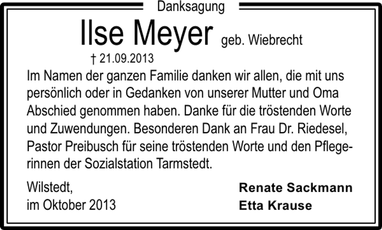 <p>Danksagung</p><p>Ilse Meyer geb. Wiebrecht<br />† 21.09.2013</p><p>Im Namen der ganzen Familie danken wir allen, die mit uns<br />persönlich oder in Gedanken von unserer Mutter und Oma<br />Abschied genommen haben. Danke für die tröstenden Worte<br />und Zuwendungen. Besonderen Dank an Frau Dr. Riedesel,<br />Pastor Preibusch für seine tröstenden Worte und den Pﬂegerinnen der Sozialstation Tarmstedt.<br />Wilstedt,<br />im Oktober 2013</p><p>Renate Sackmann<br />Etta Krause</p>