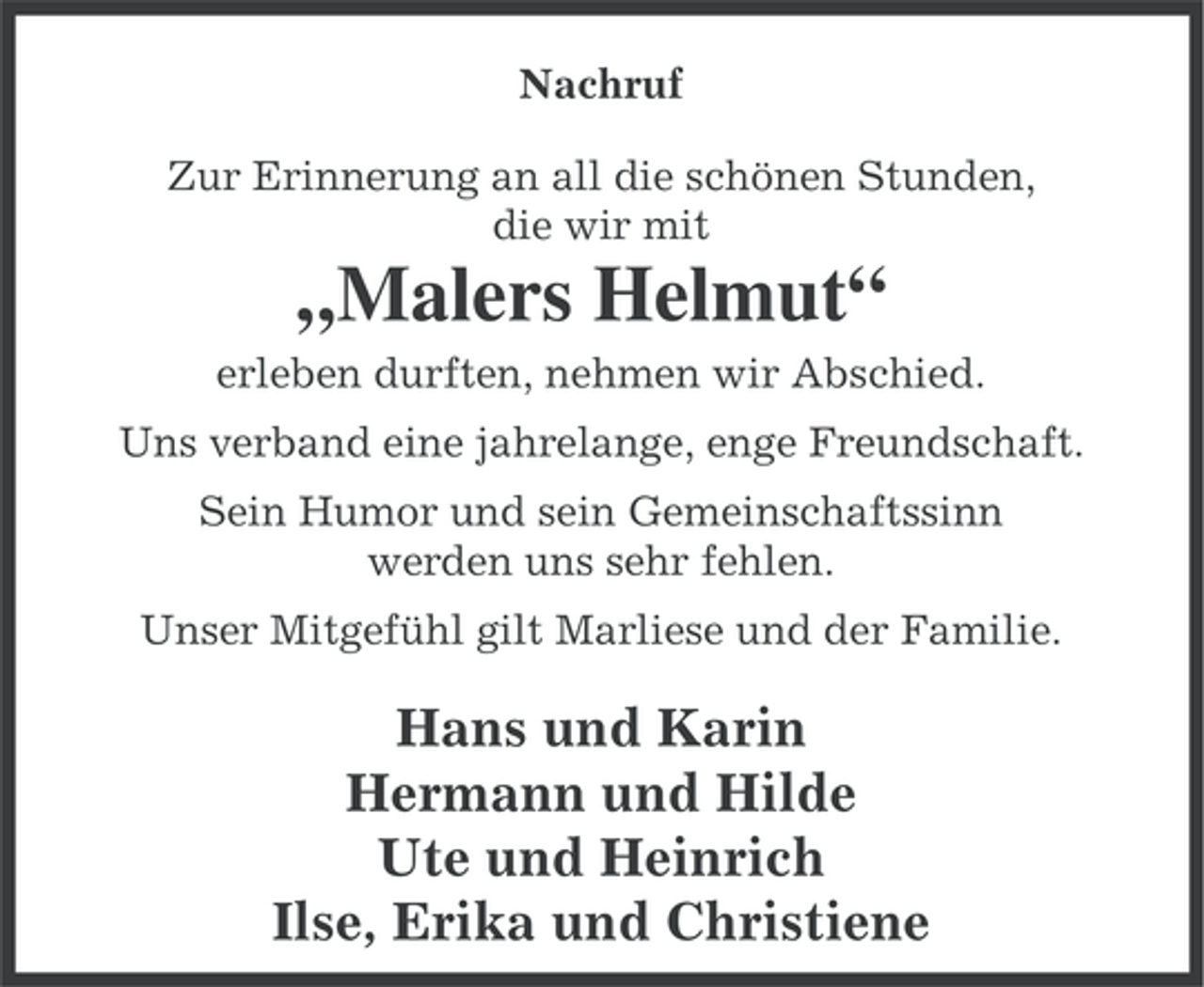 <p>Nachruf<br />Zur Erinnerung an all die schönen Stunden,<br />die wir mit</p><p>„Malers Helmut“<br />erleben durften, nehmen wir Abschied.<br />Uns verband eine jahrelange, enge Freundschaft.<br />Sein Humor und sein Gemeinschaftssinn<br />werden uns sehr fehlen.<br />Unser Mitgefühl gilt Marliese und der Familie.</p><p>Hans und Karin<br />Hermann und Hilde<br />Ute und Heinrich<br />Ilse, Erika und Christiene</p>