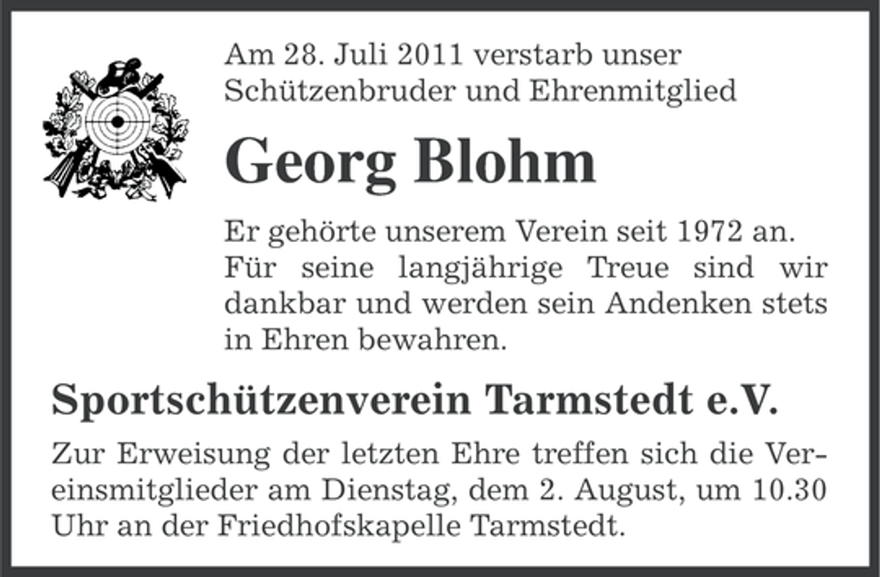 <p>Am 28. Juli 2011 verstarb unser<br />Schützenbruder und Ehrenmitglied</p><p>Georg Blohm<br />Er gehörte unserem Verein seit 1972 an.<br />Für seine langjährige Treue sind wir<br />dankbar und werden sein Andenken stets<br />in Ehren bewahren.</p><p>Sportschützenverein Tarmstedt e.V.<br />Zur Erweisung der letzten Ehre treffen sich die Vereinsmitglieder am Dienstag, dem 2. August, um 10.30<br />Uhr an der Friedhofskapelle Tarmstedt.</p>