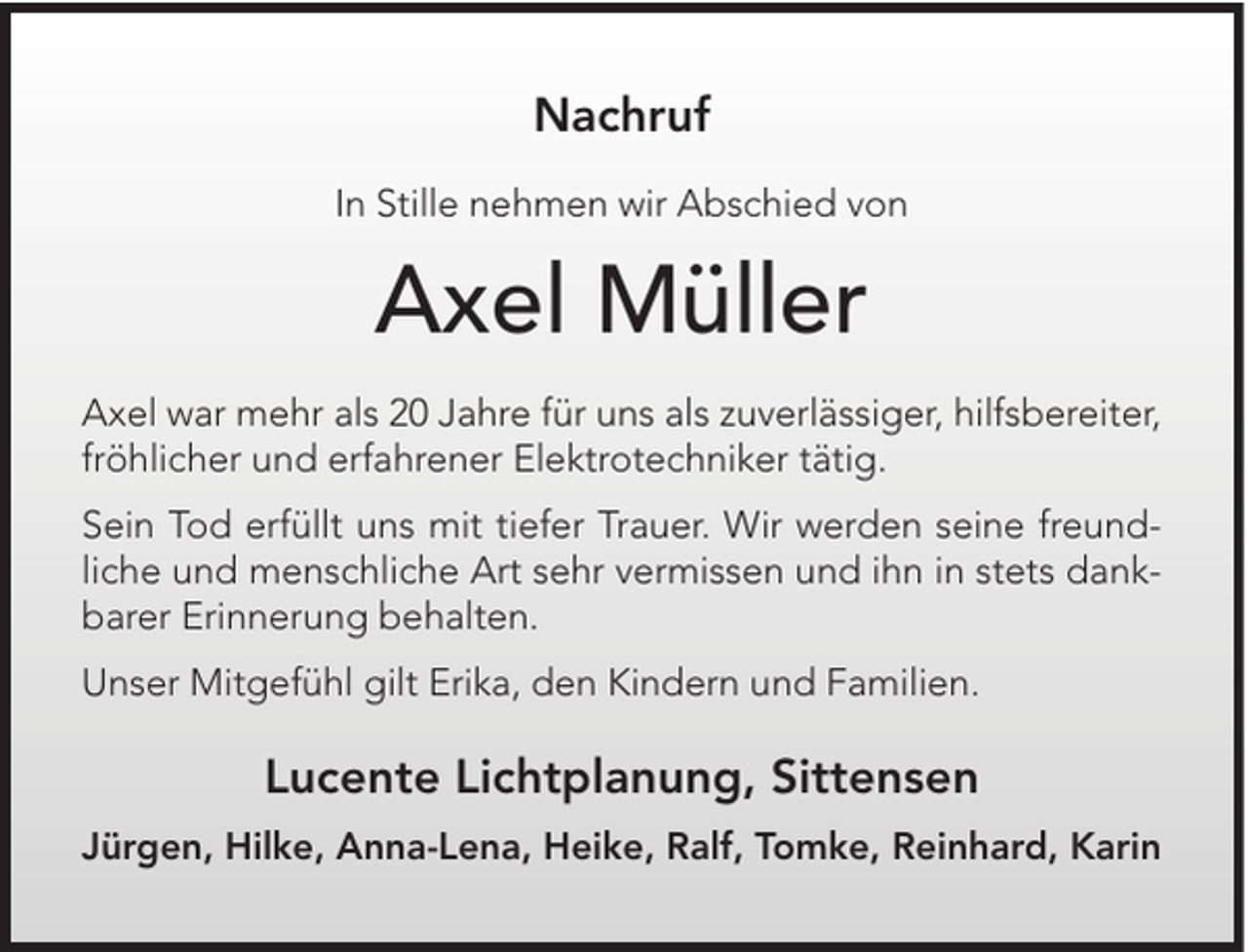 <p>Nachruf<br />In Stille nehmen wir Abschied von</p><p>Axel Müller<br />Axel war mehr als 20 Jahre für uns als zuverlässiger, hilfsbereiter,<br />fröhlicher und erfahrener Elektrotechniker tätig.<br />Sein Tod erfüllt uns mit tiefer Trauer. Wir werden seine freundliche und menschliche Art sehr vermissen und ihn in stets dankbarer Erinnerung behalten.<br />Unser Mitgefühl gilt Erika, den Kindern und Familien.</p><p>Lucente Lichtplanung, Sittensen<br />Jürgen, Hilke, Anna-Lena, Heike, Ralf, Tomke, Reinhard, Karin</p>