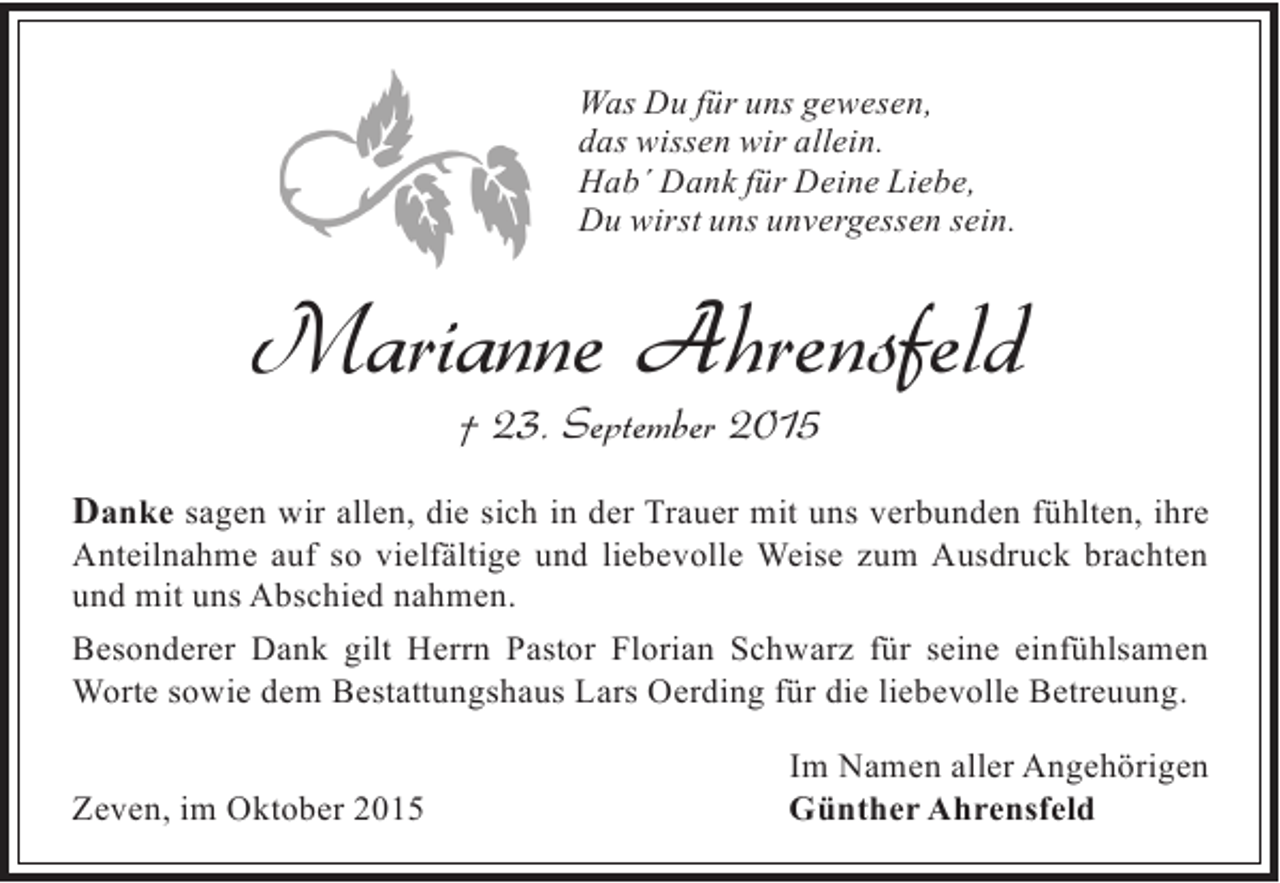 <p>Was Du für uns gewesen,<br />das wissen wir allein.<br />Hab´ Dank für Deine Liebe,<br />Du wirst uns unvergessen sein.</p><p>Marianne Ahrensfeld<br />† 23. September 2015</p><p>Danke sagen wir allen, die sich in der Trauer mit uns verbunden fühlten, ihre</p><p>Anteilnahme auf so vielfältige und liebevolle Weise zum Ausdruck brachten<br />und mit uns Abschied nahmen.<br />Besonderer Dank gilt Herrn Pastor Florian Schwarz für seine einfühlsamen<br />Worte sowie dem Bestattungshaus Lars Oerding für die liebevolle Betreuung.<br />Zeven, im Oktober 2015</p><p>Im Namen aller Angehörigen<br />Günther Ahrensfeld</p>