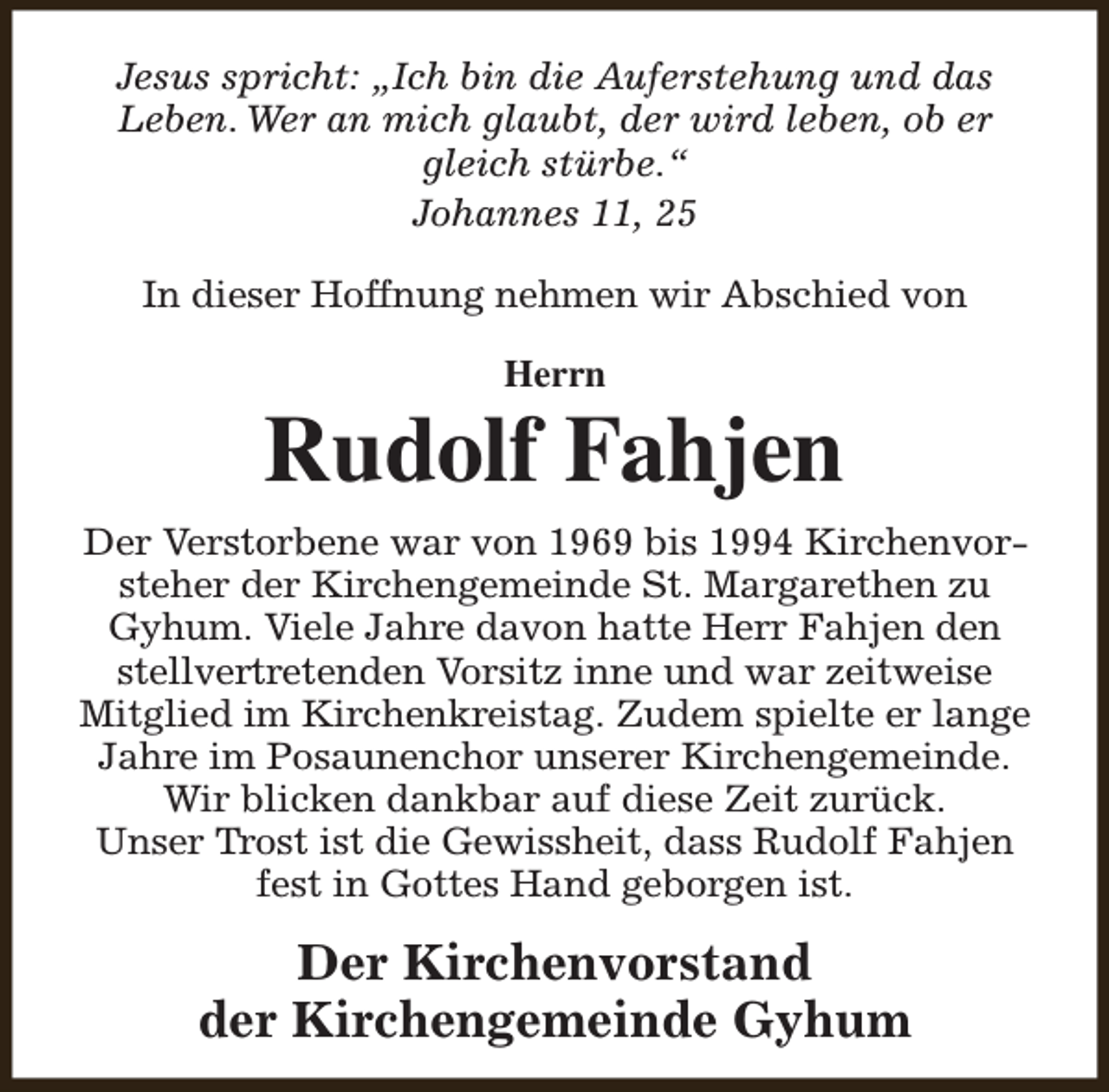 <p>Jesus spricht: „Ich bin die Auferstehung und das<br />Leben. Wer an mich glaubt, der wird leben, ob er<br />gleich stürbe.“<br />Johannes 11, 25<br />In dieser Hoffnung nehmen wir Abschied von<br />Herrn</p><p>Rudolf Fahjen<br />Der Verstorbene war von 1969 bis 1994 Kirchenvorsteher der Kirchengemeinde St. Margarethen zu<br />Gyhum. Viele Jahre davon hatte Herr Fahjen den<br />stellvertretenden Vorsitz inne und war zeitweise<br />Mitglied im Kirchenkreistag. Zudem spielte er lange<br />Jahre im Posaunenchor unserer Kirchengemeinde.<br />Wir blicken dankbar auf diese Zeit zurück.<br />Unser Trost ist die Gewissheit, dass Rudolf Fahjen<br />fest in Gottes Hand geborgen ist.</p><p>Der Kirchenvorstand<br />der Kirchengemeinde Gyhum</p>