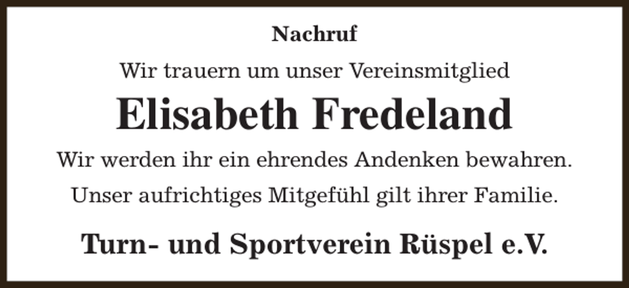 <p>Nachruf<br />Wir trauern um unser Vereinsmitglied</p><p>Elisabeth Fredeland<br />Wir werden ihr ein ehrendes Andenken bewahren.<br />Unser aufrichtiges Mitgefühl gilt ihrer Familie.</p><p>Turn- und Sportverein Rüspel e.V.</p>