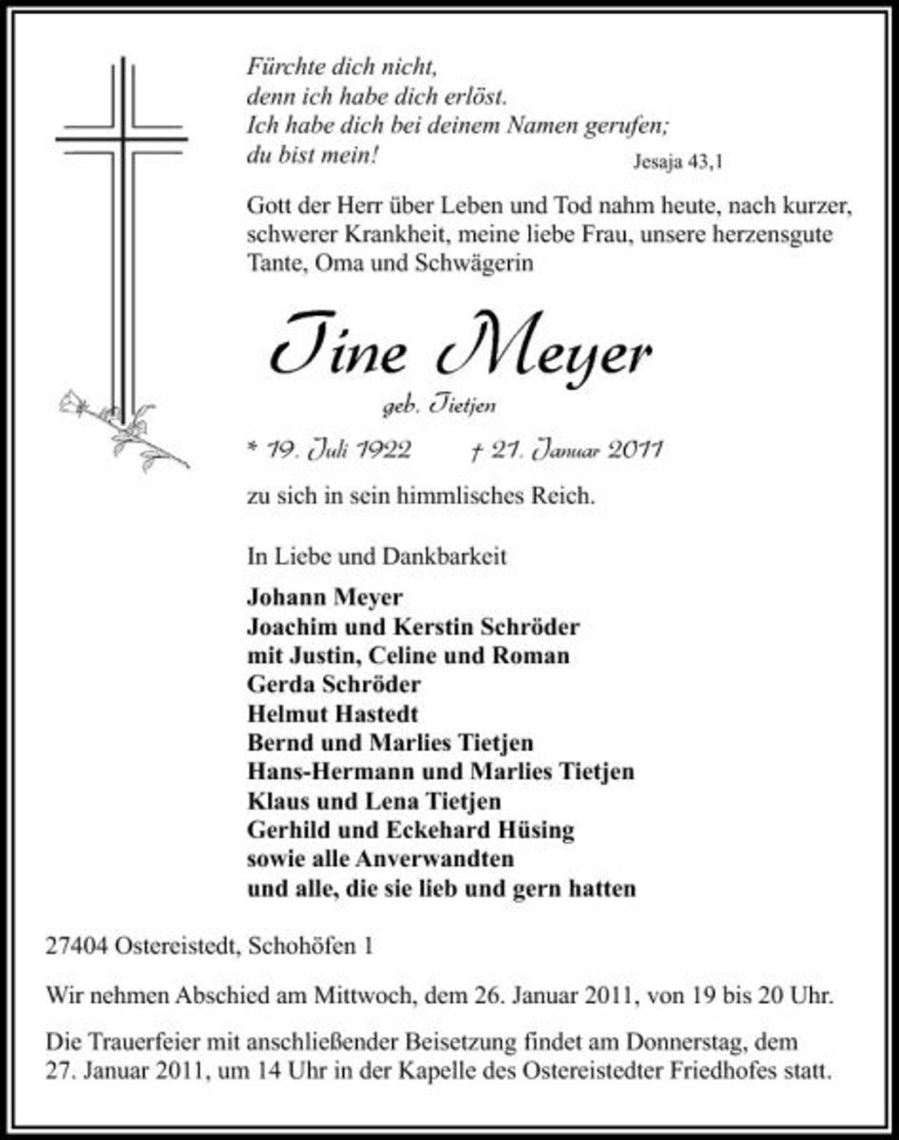 <p>Fürchte dich nicht, denn ich habe dich erlöst. Ich habe dich bei deinem Namen gerufen; du bist mein! Jesaja 43,1 Gott der Herr über Leben und Tod nahm heute, nach kurzer, schwerer Krankheit, meine liebe Frau, unsere herzensgute Tante, Oma und Schwägerin</p><p>Tine Meyer<br />geb. Tietjen<br />* 19. Juli 1922 † 21. Januar 2011<br />zu sich in sein himmlisches Reich. In Liebe und Dankbarkeit Johann Meyer Joachim und Kerstin Schröder mit Justin, Celine und Roman Gerda Schröder Helmut Hastedt Bernd und Marlies Tietjen Hans-Hermann und Marlies Tietjen Klaus und Lena Tietjen Gerhild und Eckehard Hüsing sowie alle Anverwandten und alle, die sie lieb und gern hatten 27404 Ostereistedt, Schohöfen 1 Wir nehmen Abschied am Mittwoch, dem 26. Januar 2011, von 19 bis 20 Uhr. Die Trauerfeier mit anschließender Beisetzung findet am Donnerstag, dem 27. Januar 2011, um 14 Uhr in der Kapelle des Ostereistedter Friedhofes statt.</p>