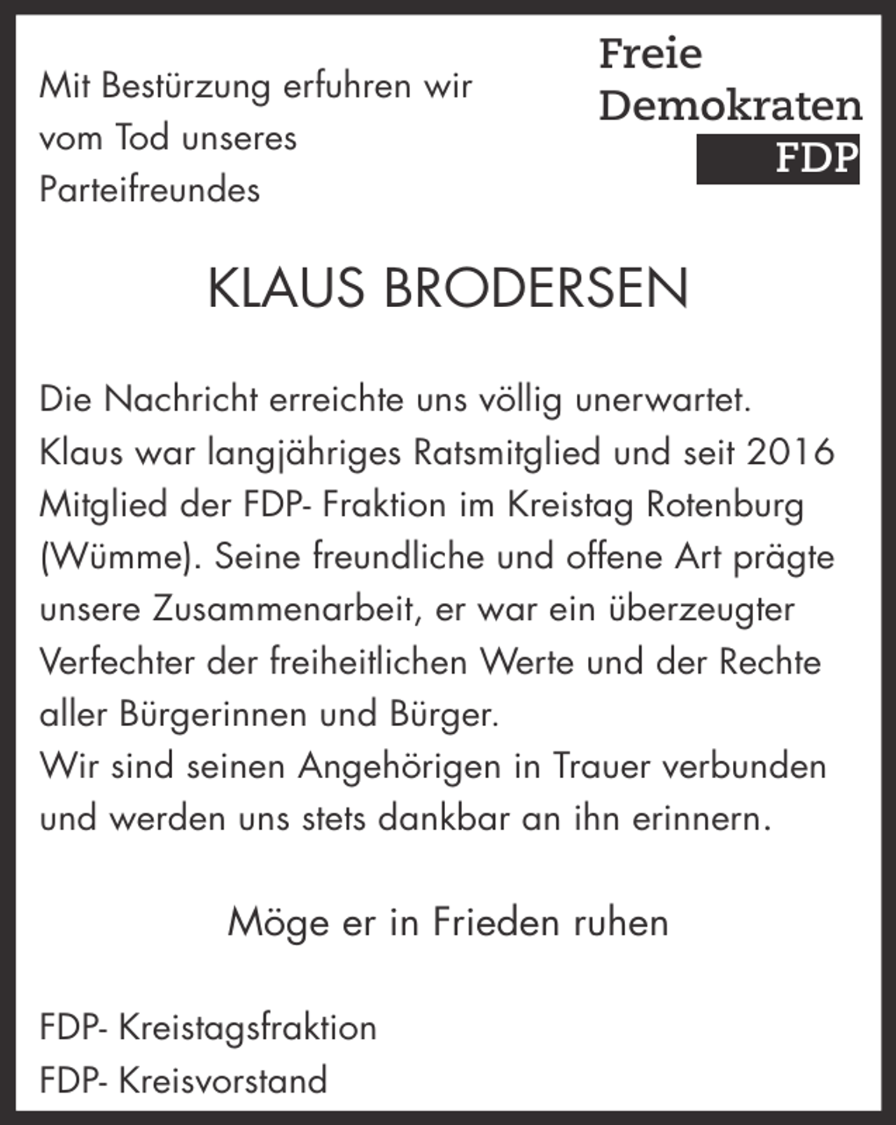 <p>Mit Bestürzung erfuhren wir<br />vom Tod unseres<br />Parteifreundes</p><p>Freie<br />Demokraten<br />FDP</p><p>KLAUS BRODERSEN<br />Die Nachricht erreichte uns völlig unerwartet.<br />Klaus war langjähriges Ratsmitglied und seit 2016<br />Mitglied der FDP- Fraktion im Kreistag Rotenburg<br />(Wümme). Seine freundliche und offene Art prägte<br />unsere Zusammenarbeit, er war ein überzeugter<br />Verfechter der freiheitlichen Werte und der Rechte<br />aller Bürgerinnen und Bürger.<br />Wir sind seinen Angehörigen in Trauer verbunden<br />und werden uns stets dankbar an ihn erinnern.</p><p>Möge er in Frieden ruhen<br />FDP- Kreistagsfraktion<br />FDP- Kreisvorstand</p>