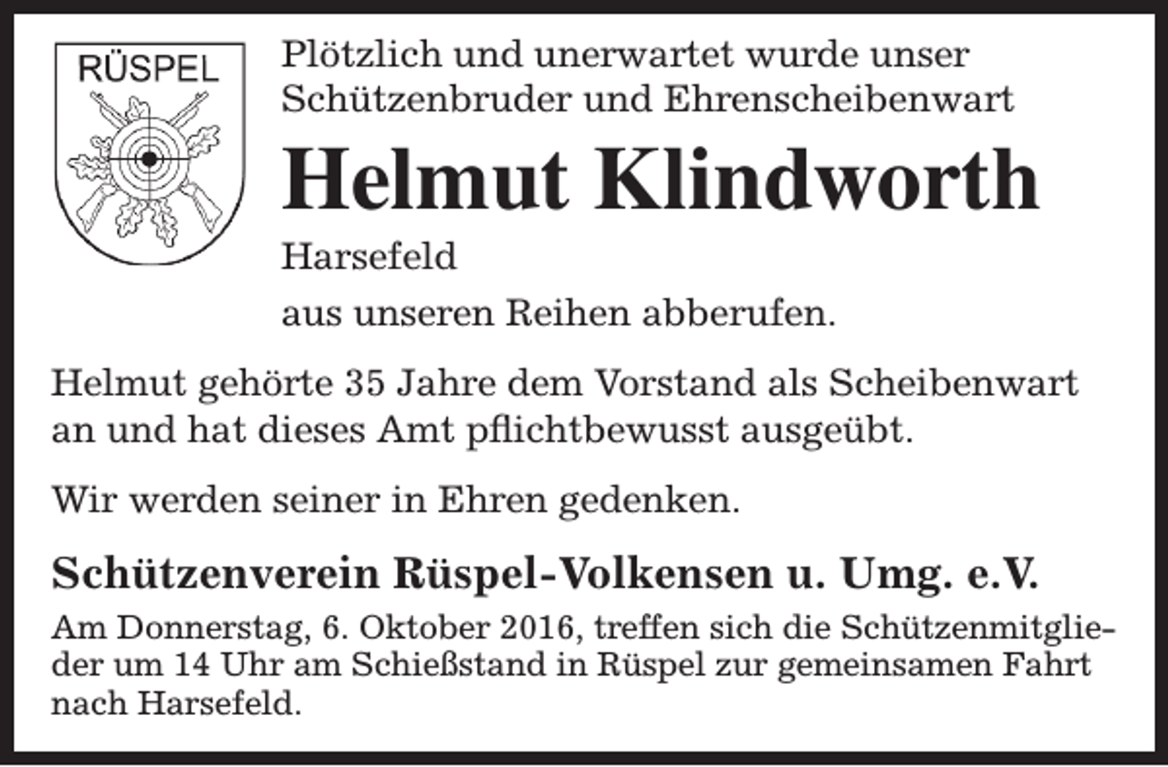 <p>Plötzlich und unerwartet wurde unser<br />Schützenbruder und Ehrenscheibenwart</p><p>Helmut Klindworth<br />Harsefeld</p><p>aus unseren Reihen abberufen.<br />Helmut gehörte 35 Jahre dem Vorstand als Scheibenwart<br />an und hat dieses Amt pflichtbewusst ausgeübt.<br />Wir werden seiner in Ehren gedenken.</p><p>Schützenverein Rüspel-Volkensen u. Umg. e.V.<br />Am Donnerstag, 6. Oktober 2016, treffen sich die Schützenmitglieder um 14 Uhr am Schießstand in Rüspel zur gemeinsamen Fahrt<br />nach Harsefeld.</p>