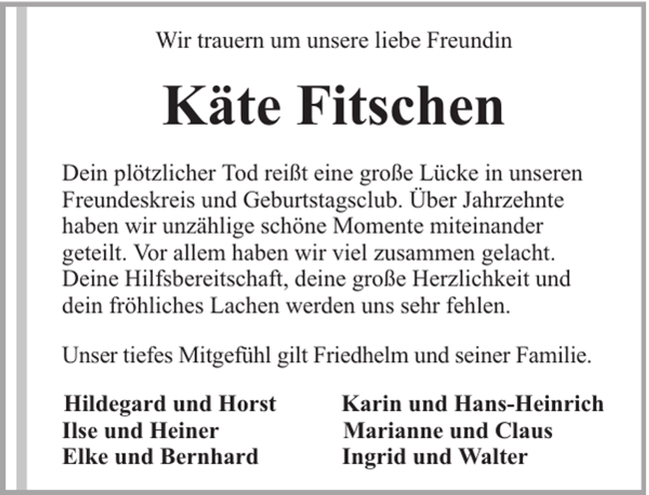 <p>Wir trauern um unsere liebe Freundin</p><p>Käte Fitschen<br />Dein plötzlicher Tod reißt eine große Lücke in unseren<br />Freundeskreis und Geburtstagsclub. Über Jahrzehnte<br />haben wir unzählige schöne Momente miteinander<br />geteilt. Vor allem haben wir viel zusammen gelacht.<br />Deine Hilfsbereitschaft, deine große Herzlichkeit und<br />dein fröhliches Lachen werden uns sehr fehlen.<br />Unser tiefes Mitgefühl gilt Friedhelm und seiner Familie.<br />Hildegard und Horst<br />Ilse und Heiner<br />Elke und Bernhard</p><p>Karin und Hans-Heinrich<br />Marianne und Claus<br />Ingrid und Walter</p>