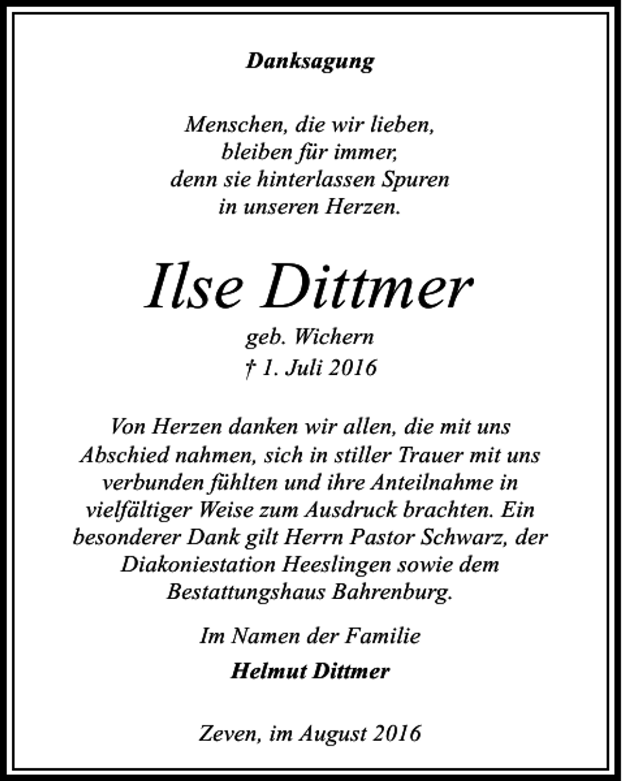 <p>Danksagung<br />Menschen, die wir lieben,<br />bleiben für immer,<br />denn sie hinterlassen Spuren<br />in unseren Herzen.</p><p>Ilse Dittmer<br />geb. Wichern<br />† 1. Juli 2016</p><p>Von Herzen danken wir allen, die mit uns<br />Abschied nahmen, sich in stiller Trauer mit uns<br />verbunden fühlten und ihre Anteilnahme in<br />vielfältiger Weise zum Ausdruck brachten. Ein<br />besonderer Dank gilt Herrn Pastor Schwarz, der<br />Diakoniestation Heeslingen sowie dem<br />Bestattungshaus Bahrenburg.<br />Im Namen der Familie<br />Helmut Dittmer<br />Zeven, im August 2016</p>